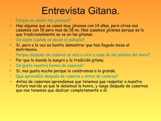 Entrevista Gitana.
• Porque os casáis tan jóvenes?
• Hay algunas que se casan muy jóvenes con 14 años, pero otras nos
casamos con 18 pero mas de 18 no. Nos casamos jóvenes porque es lo
que tradicionalmente se ve en las gitanas.
• Os duele cuando os sacan el pañuelo?
• Si, pero a la vez es bonito demostrar que has llegado moza al
matrimonio.
• Porque después de casaros os vais a vivir a casa de los padres del novio?
• Por que lo manda la suegra y la tradición gitana.
• Os gusta vuestra forma de casaros?
• Si, nos gusta mucho porque lo celebramos a lo grande.
• Que aprendéis después de casaros y antes de casaros?
• Antes de casarnos aprendemos que tenemos que respetar a nuestro
futuro marido ya que le debemos la honra, y luego después de casarnos
que nos tenemos que dedicar completamente a el.
 