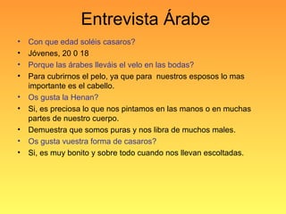 Entrevista Árabe
• Con que edad soléis casaros?
• Jóvenes, 20 0 18
• Porque las árabes lleváis el velo en las bodas?
• Para cubrirnos el pelo, ya que para nuestros esposos lo mas
importante es el cabello.
• Os gusta la Henan?
• Si, es preciosa lo que nos pintamos en las manos o en muchas
partes de nuestro cuerpo.
• Demuestra que somos puras y nos libra de muchos males.
• Os gusta vuestra forma de casaros?
• Si, es muy bonito y sobre todo cuando nos llevan escoltadas.
 