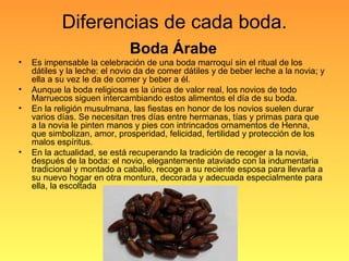 Diferencias de cada boda.
Boda Árabe
• Es impensable la celebración de una boda marroquí sin el ritual de los
dátiles y la leche: el novio da de comer dátiles y de beber leche a la novia; y
ella a su vez le da de comer y beber a él.
• Aunque la boda religiosa es la única de valor real, los novios de todo
Marruecos siguen intercambiando estos alimentos el día de su boda.
• En la religión musulmana, las fiestas en honor de los novios suelen durar
varios días. Se necesitan tres días entre hermanas, tías y primas para que
a la novia le pinten manos y pies con intrincados ornamentos de Henna,
que simbolizan, amor, prosperidad, felicidad, fertilidad y protección de los
malos espíritus.
• En la actualidad, se está recuperando la tradición de recoger a la novia,
después de la boda: el novio, elegantemente ataviado con la indumentaria
tradicional y montado a caballo, recoge a su reciente esposa para llevarla a
su nuevo hogar en otra montura, decorada y adecuada especialmente para
ella, la escoltada
 