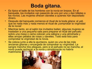 Boda gitana.
• Es típico el baile de los hombres con la novia en brazos. En el
banquete, los invitados van pasando de uno por uno y dan billetes a
los novios. Las mujeres ofrecen claveles a quienes han depositado
dinero.
• Después del banquete comienza el ritual de la boda gitana: el yeli,
que es nada más y nada menos el ritual de ¡comprobar la virginidad
de la novia!
• Mientras tanto, en el salón los invitados bailan; algunas mujeres se
trasladan a una pequeña sala para preparar el ritual del pañuelo:
sobre una mesa o cama colocan una sábana y una almohada y
ellas arrojan pétalos de rosas y claveles. Todo está listo para
comprobar la virginidad de la novia.
• Se coloca junto a ella la ajuntaora, quien es una de las más
ancianas gitanas y encargada de comprobar su virginidad. La
sangre mancha tres pliegues, pero si el pañuelo no se mancha, el
novio puede rechazar a la novia y simplemente no habría
matrimonio.
 
