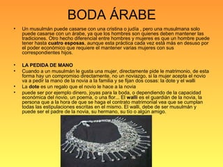 BODA ÁRABE
• Un musulmán puede casarse con una cristina o judía , pero una musulmana solo
puede casarse con un árabe, ya que los hombres son quienes deben mantener las
tradiciones. Otro hecho diferencial entre hombres y mujeres es que un hombre puede
tener hasta cuatro esposas, aunque esta práctica cada vez está más en desuso por
el poder económico que requiere el mantener varias mujeres con sus
correspondientes hijos.
• LA PEDIDA DE MANO
• Cuando a un musulmán le gusta una mujer, directamente pide le matrimonio, de esta
forma hay un compromiso directamente, no un noviazgo, si la mujer acepta el novio
va a pedir la mano de la novia a la familia y se fijan dos cosas: la dote y el walli
• La dote es un regalo que el novio le hace a la novia
• puede ser por ejemplo dinero, joyas para la boda, o dependiendo de la capacidad
económica del novio, un poema, o una flor... El walli es el guardián de la novia, la
persona que a la hora de que se haga el contrato matrimonial vea que se cumplan
todas las estipulaciones escritas en el mismo. El walli, debe de ser musulmán y
puede ser el padre de la novia, su hermano, su tío o algún amigo.
 
