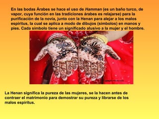 En las bodas Árabes se hace el uso de Hamman (es un baño turco, de
vapor, cuya función en las tradiciones árabes es relajarse) para la
purificación de la novia, junto con la Henan para alejar a los malos
espíritus, la cual se aplica a modo de dibujos (símbolos) en manos y
pies. Cada símbolo tiene un significado alusivo a la mujer y el hombre.
La Henan significa la pureza de las mujeres, se la hacen antes de
contraer el matrimonio para demostrar su pureza y librarse de los
malos espíritus.
 