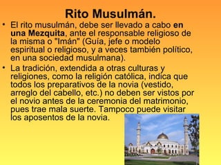 Rito Musulmán.
• El rito musulmán, debe ser llevado a cabo en
una Mezquita, ante el responsable religioso de
la misma o "Imán" (Guía, jefe o modelo
espiritual o religioso, y a veces también político,
en una sociedad musulmana).
• La tradición, extendida a otras culturas y
religiones, como la religión católica, indica que
todos los preparativos de la novia (vestido,
arreglo del cabello, etc.) no deben ser vistos por
el novio antes de la ceremonia del matrimonio,
pues trae mala suerte. Tampoco puede visitar
los aposentos de la novia.
 
