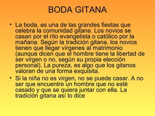 BODA GITANA
• La boda, es una de las grandes fiestas que
celebra la comunidad gitana. Los novios se
casan por el rito evangelista o católico por la
mañana. Según la tradición gitana, los novios
tienen que llegar vírgenes al matrimonio
(aunque dicen que el hombre tiene la libertad de
ser virgen o no, según su propia elección
personal). La pureza, es algo que los gitanos
valoran de una forma exquisita.
• Si la niña no es virgen, no se puede casar. A no
ser que encuentre un hombre que no esté
casado y que se quiera juntar con ella. La
tradición gitana así lo dice
 