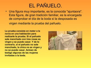 EL PAÑUELO.
• Una figura muy importante, es la conocida "ajuntaora".
Esta figura, de gran tradición familiar, es la encargada
de comprobar el día de la boda si la desposada es
virgen mediante la prueba del pañuelo.
La prueba consiste en meter a la
novia en una habitación para
realizarle la prueba. Si el pañuelo
sale manchado con tres rosas es
virgen y se puede casar. Y de lo
contrario, si el pañuelo no sale
manchado, la chica no es virgen y
no se puede casar. Actúan de
testigo algunas de las mujeres
invitadas a la boda.
 