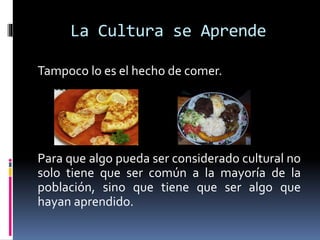 La Cultura se Aprende
Tampoco lo es el hecho de comer.
Para que algo pueda ser considerado cultural no
solo tiene que ser común a la mayoría de la
población, sino que tiene que ser algo que
hayan aprendido.
 