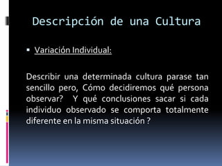 Descripción de una Cultura
 Variación Individual:
Describir una determinada cultura parase tan
sencillo pero, Cómo decidiremos qué persona
observar? Y qué conclusiones sacar si cada
individuo observado se comporta totalmente
diferente en la misma situación ?
 
