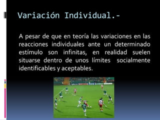 Variación Individual.-
A pesar de que en teoría las variaciones en las
reacciones individuales ante un determinado
estímulo son infinitas, en realidad suelen
situarse dentro de unos límites socialmente
identificables y aceptables.
 