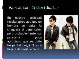 En nuestra sociedad
resulta apropiado que un
hombre se quite la
chaqueta si tiene calor,
pero probablemente nos
parecería poco
apropiado que se quite
los pantalones, incluso si
hiciera demasiado calor.
Variación Individual.-
 