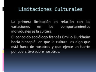 Limitaciones Culturales
La primera limitación en relación con las
variaciones en los comportamientos
individuales es la cultura.
El conocido sociólogo francés Emilio Durkheim
hacía hincapié en que la cultura es algo que
está fuera de nosotros y que ejerce un fuerte
por coercitivo sobre nosotros.
 