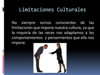 No siempre somos conscientes de las
limitaciones que impone nuestra cultura, ya que
la mayoría de las veces nos adaptamos a los
comportamientos y pensamientos que ella nos
impone.
Limitaciones Culturales
 