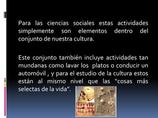 Para las ciencias sociales estas actividades
simplemente son elementos dentro del
conjunto de nuestra cultura.
Este conjunto también incluye actividades tan
mundanas como lavar los platos o conducir un
automóvil , y para el estudio de la cultura estos
están al mismo nivel que las “cosas más
selectas de la vida”.
 