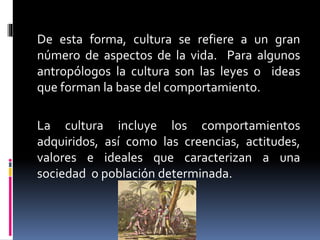 De esta forma, cultura se refiere a un gran
número de aspectos de la vida. Para algunos
antropólogos la cultura son las leyes o ideas
que forman la base del comportamiento.
La cultura incluye los comportamientos
adquiridos, así como las creencias, actitudes,
valores e ideales que caracterizan a una
sociedad o población determinada.
 