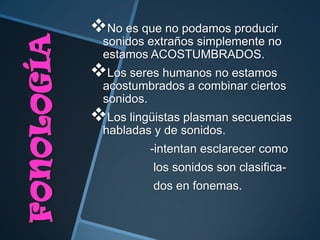 No es que no podamos producir
  sonidos extraños simplemente no
  estamos ACOSTUMBRADOS.
Los seres humanos no estamos
  acostumbrados a combinar ciertos
  sonidos.
Los lingüistas plasman secuencias
  habladas y de sonidos.
          -intentan esclarecer como
           los sonidos son clasifica-
           dos en fonemas.
 
