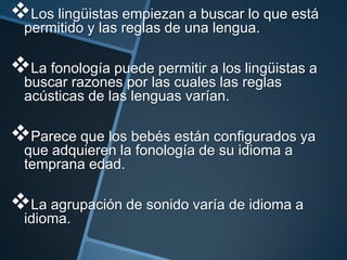 Los lingüistas empiezan a buscar lo que está
  permitido y las reglas de una lengua.

La fonología puede permitir a los lingüistas a
  buscar razones por las cuales las reglas
  acústicas de las lenguas varían.

Parece que los bebés están configurados ya
  que adquieren la fonología de su idioma a
  temprana edad.

La agrupación de sonido varía de idioma a
  idioma.
 