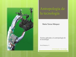 Antropología de
la tecnología

        María Teresa Márquez




    Teorías aplicadas a la antropología de
    la tecnología


    David Manjarrez E.


1                        Antropología y Tecnologia
 