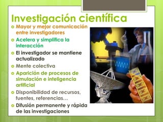 InvestigacióncientíficaMayor y mejor comunicación entre investigadoresAcelera y simplifica la interacciónEl investigador se mantiene actualizadoMente colectivaAparición de procesos de simulación e inteligencia artificialDisponibilidad de recursos, fuentes, referencias…Difusión permanente y rápida de las investigaciones