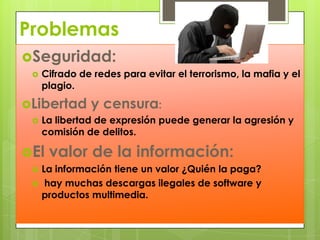 ProblemasSeguridad:Cifrado de redes para evitar el terrorismo, la mafia y el plagio.Libertad y censura:La libertad de expresión puede generar la agresión y comisión de delitos.El valor de la información:La información tiene un valor ¿Quién la paga?hay muchas descargas ilegales de software y productos multimedia.