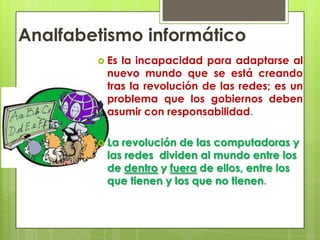 Analfabetismo informáticoEs la incapacidad para adaptarse al nuevo mundo que se está creando tras la revolución de las redes; es un problema que los gobiernos deben asumir con responsabilidad.La revolución de las computadoras y las redes dividen al mundo entre los de dentro y fuera de ellos, entre los que tienen y los que no tienen.