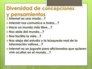 Diversidad de concepciones y pensamientosInternet es una moda…?Internet nos comunica a todos…?Hace un mundo más libre…?Nos aisla del mundo…?Nos facilita la vida…?Nos aleja del estudio y la búsqueda real de la información valiosa…?Internet es un juguete para aficionados que quieren vivir ocultos en el mundo…?