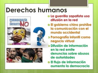 Derechos humanosLa guerrilla zapatista usa difusión en la redEl gobierno chino prohíbe la comunicación con el mundo occidentalPornografía infantil como negocio virtualDifusión de información en la red emite denuncias sobre abusos de autoridadesEl flujo de información aumenta la democracia