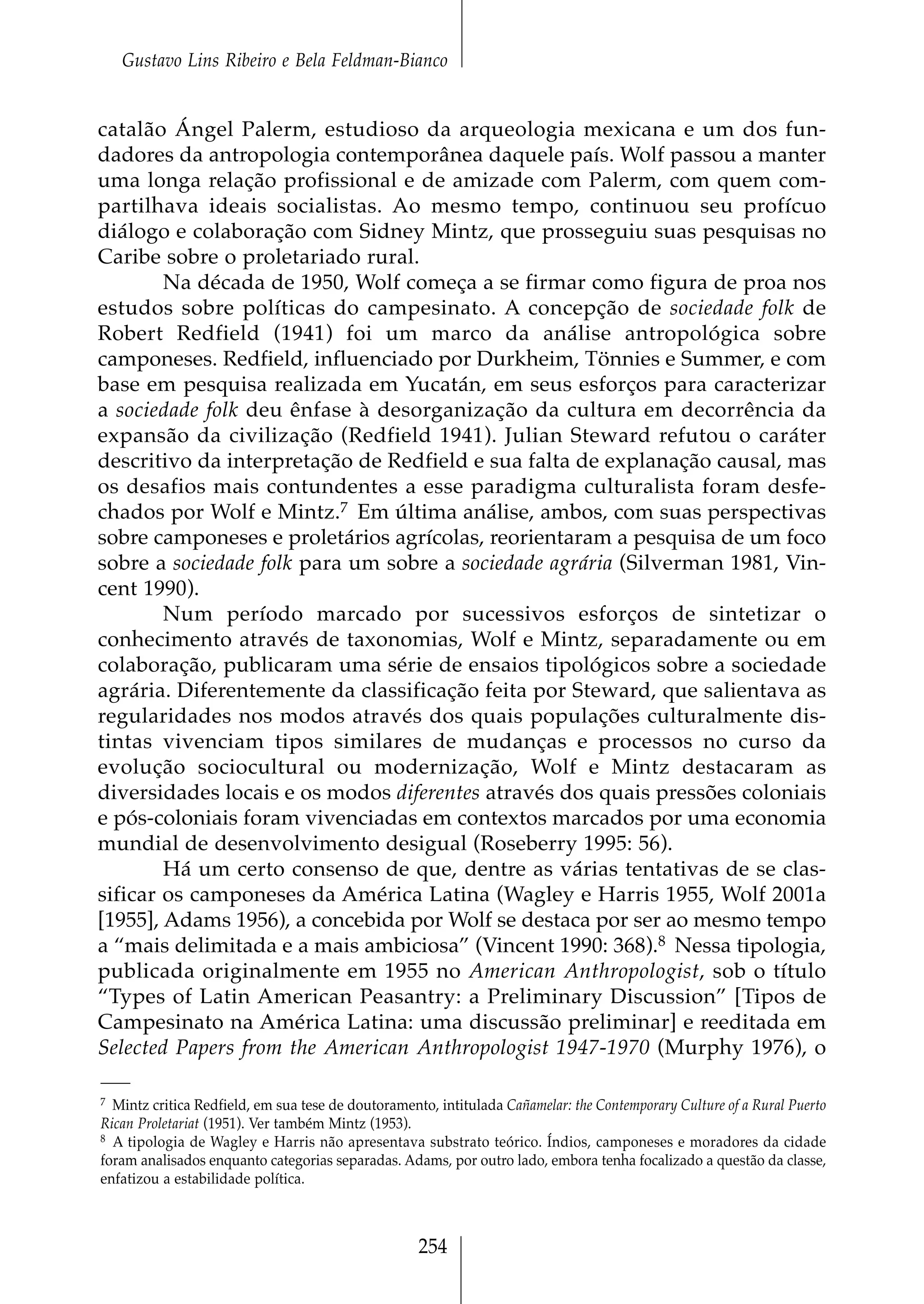 Gustavo Lins Ribeiro e Bela Feldman-Bianco


catalão Ángel Palerm, estudioso da arqueologia mexicana e um dos fun-
dadores da antropologia contemporânea daquele país. Wolf passou a manter
uma longa relação profissional e de amizade com Palerm, com quem com-
partilhava ideais socialistas. Ao mesmo tempo, continuou seu profícuo
diálogo e colaboração com Sidney Mintz, que prosseguiu suas pesquisas no
Caribe sobre o proletariado rural.
        Na década de 1950, Wolf começa a se firmar como figura de proa nos
estudos sobre políticas do campesinato. A concepção de sociedade folk de
Robert Redfield (1941) foi um marco da análise antropológica sobre
camponeses. Redfield, influenciado por Durkheim, Tönnies e Summer, e com
base em pesquisa realizada em Yucatán, em seus esforços para caracterizar
a sociedade folk deu ênfase à desorganização da cultura em decorrência da
expansão da civilização (Redfield 1941). Julian Steward refutou o caráter
descritivo da interpretação de Redfield e sua falta de explanação causal, mas
os desafios mais contundentes a esse paradigma culturalista foram desfe-
chados por Wolf e Mintz.7 Em última análise, ambos, com suas perspectivas
sobre camponeses e proletários agrícolas, reorientaram a pesquisa de um foco
sobre a sociedade folk para um sobre a sociedade agrária (Silverman 1981, Vin-
cent 1990).
        Num período marcado por sucessivos esforços de sintetizar o
conhecimento através de taxonomias, Wolf e Mintz, separadamente ou em
colaboração, publicaram uma série de ensaios tipológicos sobre a sociedade
agrária. Diferentemente da classificação feita por Steward, que salientava as
regularidades nos modos através dos quais populações culturalmente dis-
tintas vivenciam tipos similares de mudanças e processos no curso da
evolução sociocultural ou modernização, Wolf e Mintz destacaram as
diversidades locais e os modos diferentes através dos quais pressões coloniais
e pós-coloniais foram vivenciadas em contextos marcados por uma economia
mundial de desenvolvimento desigual (Roseberry 1995: 56).
        Há um certo consenso de que, dentre as várias tentativas de se clas-
sificar os camponeses da América Latina (Wagley e Harris 1955, Wolf 2001a
[1955], Adams 1956), a concebida por Wolf se destaca por ser ao mesmo tempo
a “mais delimitada e a mais ambiciosa” (Vincent 1990: 368).8 Nessa tipologia,
publicada originalmente em 1955 no American Anthropologist, sob o título
“Types of Latin American Peasantry: a Preliminary Discussion” [Tipos de
Campesinato na América Latina: uma discussão preliminar] e reeditada em
Selected Papers from the American Anthropologist 1947-1970 (Murphy 1976), o

7 Mintz critica Redfield, em sua tese de doutoramento, intitulada Cañamelar: the Contemporary Culture of a Rural Puerto

Rican Proletariat (1951). Ver também Mintz (1953).
8 A tipologia de Wagley e Harris não apresentava substrato teórico. Índios, camponeses e moradores da cidade

foram analisados enquanto categorias separadas. Adams, por outro lado, embora tenha focalizado a questão da classe,
enfatizou a estabilidade política.



                                                    254
 