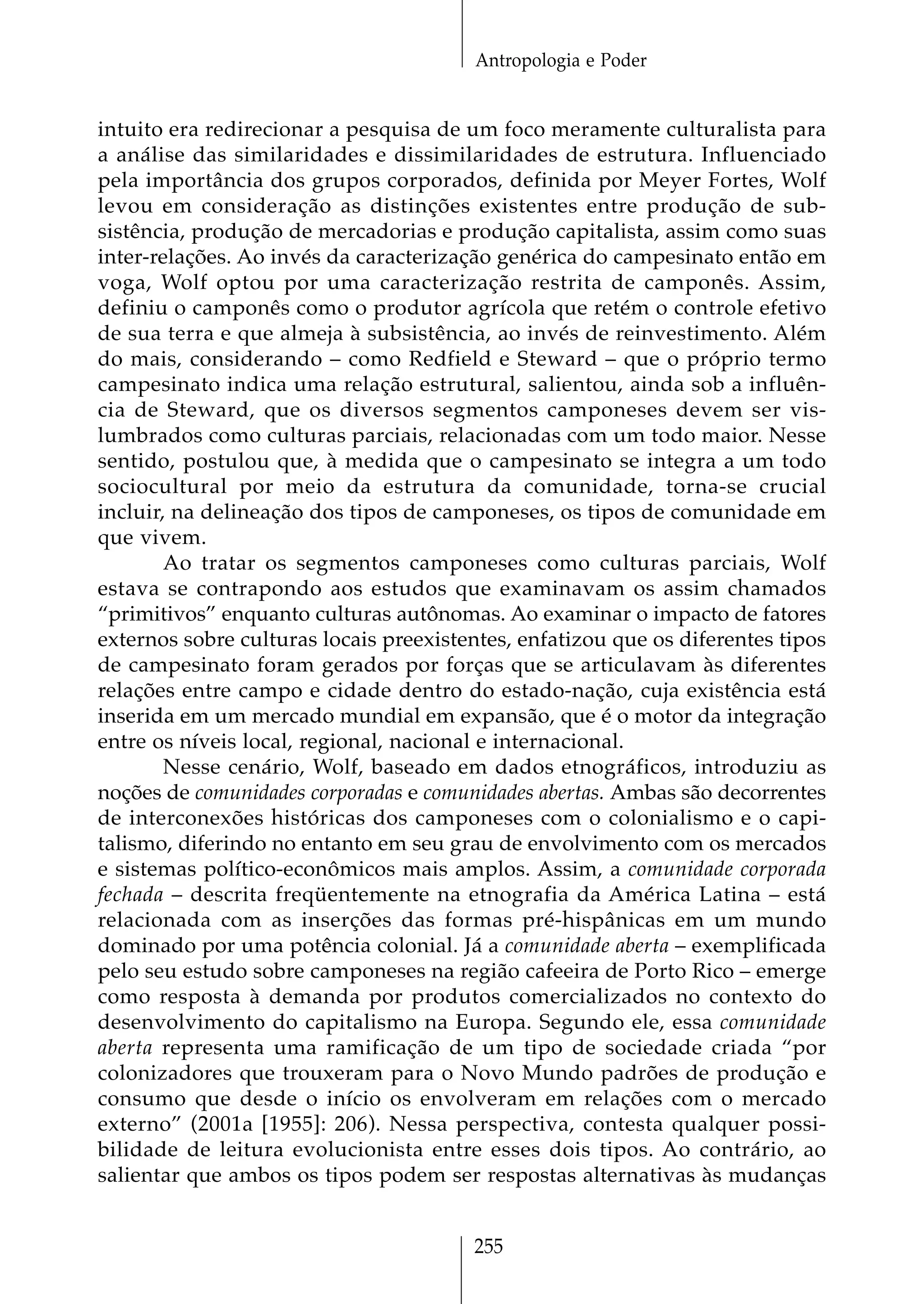 Antropologia e Poder


intuito era redirecionar a pesquisa de um foco meramente culturalista para
a análise das similaridades e dissimilaridades de estrutura. Influenciado
pela importância dos grupos corporados, definida por Meyer Fortes, Wolf
levou em consideração as distinções existentes entre produção de sub-
sistência, produção de mercadorias e produção capitalista, assim como suas
inter-relações. Ao invés da caracterização genérica do campesinato então em
voga, Wolf optou por uma caracterização restrita de camponês. Assim,
definiu o camponês como o produtor agrícola que retém o controle efetivo
de sua terra e que almeja à subsistência, ao invés de reinvestimento. Além
do mais, considerando – como Redfield e Steward – que o próprio termo
campesinato indica uma relação estrutural, salientou, ainda sob a influên-
cia de Steward, que os diversos segmentos camponeses devem ser vis-
lumbrados como culturas parciais, relacionadas com um todo maior. Nesse
sentido, postulou que, à medida que o campesinato se integra a um todo
sociocultural por meio da estrutura da comunidade, torna-se crucial
incluir, na delineação dos tipos de camponeses, os tipos de comunidade em
que vivem.
        Ao tratar os segmentos camponeses como culturas parciais, Wolf
estava se contrapondo aos estudos que examinavam os assim chamados
“primitivos” enquanto culturas autônomas. Ao examinar o impacto de fatores
externos sobre culturas locais preexistentes, enfatizou que os diferentes tipos
de campesinato foram gerados por forças que se articulavam às diferentes
relações entre campo e cidade dentro do estado-nação, cuja existência está
inserida em um mercado mundial em expansão, que é o motor da integração
entre os níveis local, regional, nacional e internacional.
        Nesse cenário, Wolf, baseado em dados etnográficos, introduziu as
noções de comunidades corporadas e comunidades abertas. Ambas são decorrentes
de interconexões históricas dos camponeses com o colonialismo e o capi-
talismo, diferindo no entanto em seu grau de envolvimento com os mercados
e sistemas político-econômicos mais amplos. Assim, a comunidade corporada
fechada – descrita freqüentemente na etnografia da América Latina – está
relacionada com as inserções das formas pré-hispânicas em um mundo
dominado por uma potência colonial. Já a comunidade aberta – exemplificada
pelo seu estudo sobre camponeses na região cafeeira de Porto Rico – emerge
como resposta à demanda por produtos comercializados no contexto do
desenvolvimento do capitalismo na Europa. Segundo ele, essa comunidade
aberta representa uma ramificação de um tipo de sociedade criada “por
colonizadores que trouxeram para o Novo Mundo padrões de produção e
consumo que desde o início os envolveram em relações com o mercado
externo” (2001a [1955]: 206). Nessa perspectiva, contesta qualquer possi-
bilidade de leitura evolucionista entre esses dois tipos. Ao contrário, ao
salientar que ambos os tipos podem ser respostas alternativas às mudanças


                                        255
 