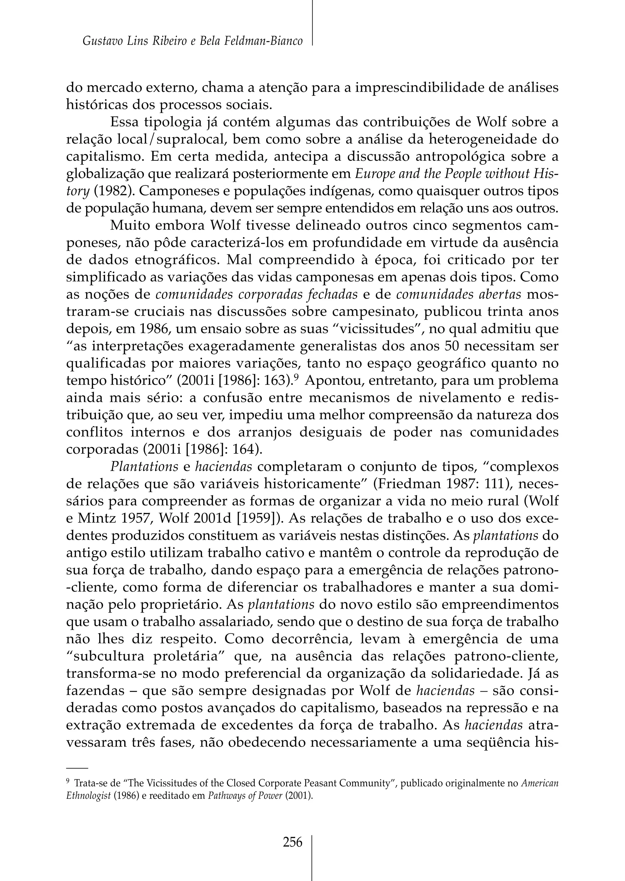 Gustavo Lins Ribeiro e Bela Feldman-Bianco


do mercado externo, chama a atenção para a imprescindibilidade de análises
históricas dos processos sociais.
        Essa tipologia já contém algumas das contribuições de Wolf sobre a
relação local/supralocal, bem como sobre a análise da heterogeneidade do
capitalismo. Em certa medida, antecipa a discussão antropológica sobre a
globalização que realizará posteriormente em Europe and the People without His-
tory (1982). Camponeses e populações indígenas, como quaisquer outros tipos
de população humana, devem ser sempre entendidos em relação uns aos outros.
        Muito embora Wolf tivesse delineado outros cinco segmentos cam-
poneses, não pôde caracterizá-los em profundidade em virtude da ausência
de dados etnográficos. Mal compreendido à época, foi criticado por ter
simplificado as variações das vidas camponesas em apenas dois tipos. Como
as noções de comunidades corporadas fechadas e de comunidades abertas mos-
traram-se cruciais nas discussões sobre campesinato, publicou trinta anos
depois, em 1986, um ensaio sobre as suas “vicissitudes”, no qual admitiu que
“as interpretações exageradamente generalistas dos anos 50 necessitam ser
qualificadas por maiores variações, tanto no espaço geográfico quanto no
tempo histórico” (2001i [1986]: 163).9 Apontou, entretanto, para um problema
ainda mais sério: a confusão entre mecanismos de nivelamento e redis-
tribuição que, ao seu ver, impediu uma melhor compreensão da natureza dos
conflitos internos e dos arranjos desiguais de poder nas comunidades
corporadas (2001i [1986]: 164).
        Plantations e haciendas completaram o conjunto de tipos, “complexos
de relações que são variáveis historicamente” (Friedman 1987: 111), neces-
sários para compreender as formas de organizar a vida no meio rural (Wolf
e Mintz 1957, Wolf 2001d [1959]). As relações de trabalho e o uso dos exce-
dentes produzidos constituem as variáveis nestas distinções. As plantations do
antigo estilo utilizam trabalho cativo e mantêm o controle da reprodução de
sua força de trabalho, dando espaço para a emergência de relações patrono-
-cliente, como forma de diferenciar os trabalhadores e manter a sua domi-
nação pelo proprietário. As plantations do novo estilo são empreendimentos
que usam o trabalho assalariado, sendo que o destino de sua força de trabalho
não lhes diz respeito. Como decorrência, levam à emergência de uma
“subcultura proletária” que, na ausência das relações patrono-cliente,
transforma-se no modo preferencial da organização da solidariedade. Já as
fazendas – que são sempre designadas por Wolf de haciendas – são consi-
deradas como postos avançados do capitalismo, baseados na repressão e na
extração extremada de excedentes da força de trabalho. As haciendas atra-
vessaram três fases, não obedecendo necessariamente a uma seqüência his-

9 Trata-se de “The Vicissitudes of the Closed Corporate Peasant Community”, publicado originalmente no American

Ethnologist (1986) e reeditado em Pathways of Power (2001).



                                                256
 