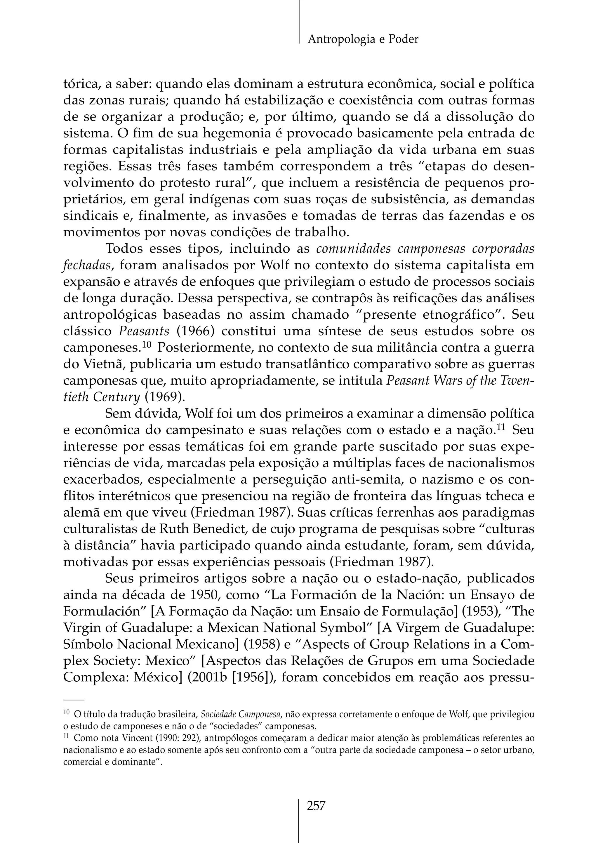 Antropologia e Poder


tórica, a saber: quando elas dominam a estrutura econômica, social e política
das zonas rurais; quando há estabilização e coexistência com outras formas
de se organizar a produção; e, por último, quando se dá a dissolução do
sistema. O fim de sua hegemonia é provocado basicamente pela entrada de
formas capitalistas industriais e pela ampliação da vida urbana em suas
regiões. Essas três fases também correspondem a três “etapas do desen-
volvimento do protesto rural”, que incluem a resistência de pequenos pro-
prietários, em geral indígenas com suas roças de subsistência, as demandas
sindicais e, finalmente, as invasões e tomadas de terras das fazendas e os
movimentos por novas condições de trabalho.
        Todos esses tipos, incluindo as comunidades camponesas corporadas
fechadas, foram analisados por Wolf no contexto do sistema capitalista em
expansão e através de enfoques que privilegiam o estudo de processos sociais
de longa duração. Dessa perspectiva, se contrapôs às reificações das análises
antropológicas baseadas no assim chamado “presente etnográfico”. Seu
clássico Peasants (1966) constitui uma síntese de seus estudos sobre os
camponeses.10 Posteriormente, no contexto de sua militância contra a guerra
do Vietnã, publicaria um estudo transatlântico comparativo sobre as guerras
camponesas que, muito apropriadamente, se intitula Peasant Wars of the Twen-
tieth Century (1969).
        Sem dúvida, Wolf foi um dos primeiros a examinar a dimensão política
e econômica do campesinato e suas relações com o estado e a nação.11 Seu
interesse por essas temáticas foi em grande parte suscitado por suas expe-
riências de vida, marcadas pela exposição a múltiplas faces de nacionalismos
exacerbados, especialmente a perseguição anti-semita, o nazismo e os con-
flitos interétnicos que presenciou na região de fronteira das línguas tcheca e
alemã em que viveu (Friedman 1987). Suas críticas ferrenhas aos paradigmas
culturalistas de Ruth Benedict, de cujo programa de pesquisas sobre “culturas
à distância” havia participado quando ainda estudante, foram, sem dúvida,
motivadas por essas experiências pessoais (Friedman 1987).
        Seus primeiros artigos sobre a nação ou o estado-nação, publicados
ainda na década de 1950, como “La Formación de la Nación: un Ensayo de
Formulación” [A Formação da Nação: um Ensaio de Formulação] (1953), “The
Virgin of Guadalupe: a Mexican National Symbol” [A Virgem de Guadalupe:
Símbolo Nacional Mexicano] (1958) e “Aspects of Group Relations in a Com-
plex Society: Mexico” [Aspectos das Relações de Grupos em uma Sociedade
Complexa: México] (2001b [1956]), foram concebidos em reação aos pressu-

10 O título da tradução brasileira, Sociedade Camponesa, não expressa corretamente o enfoque de Wolf, que privilegiou

o estudo de camponeses e não o de “sociedades” camponesas.
11 Como nota Vincent (1990: 292), antropólogos começaram a dedicar maior atenção às problemáticas referentes ao

nacionalismo e ao estado somente após seu confronto com a “outra parte da sociedade camponesa – o setor urbano,
comercial e dominante”.



                                                            257
 