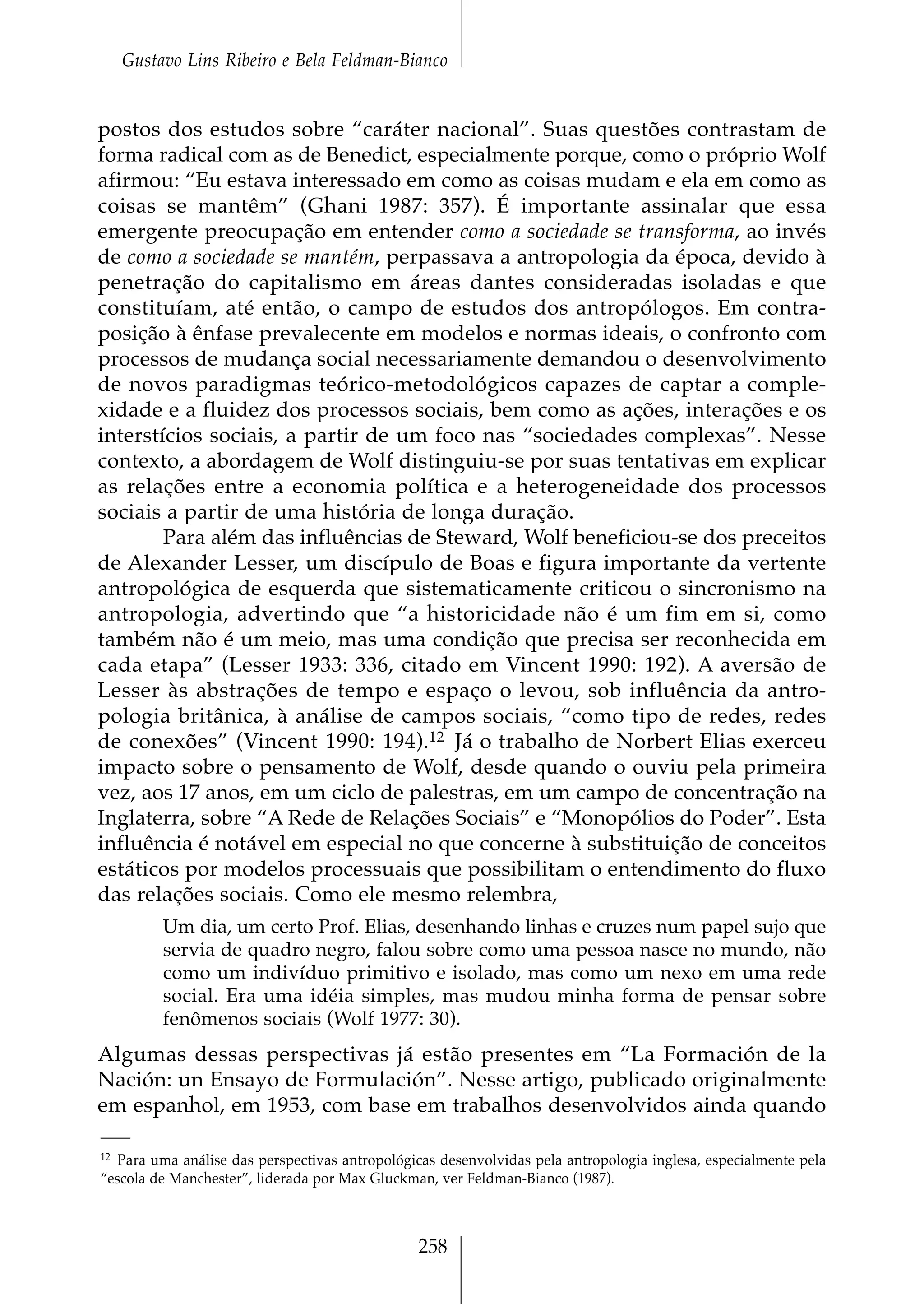 Gustavo Lins Ribeiro e Bela Feldman-Bianco


postos dos estudos sobre “caráter nacional”. Suas questões contrastam de
forma radical com as de Benedict, especialmente porque, como o próprio Wolf
afirmou: “Eu estava interessado em como as coisas mudam e ela em como as
coisas se mantêm” (Ghani 1987: 357). É importante assinalar que essa
emergente preocupação em entender como a sociedade se transforma, ao invés
de como a sociedade se mantém, perpassava a antropologia da época, devido à
penetração do capitalismo em áreas dantes consideradas isoladas e que
constituíam, até então, o campo de estudos dos antropólogos. Em contra-
posição à ênfase prevalecente em modelos e normas ideais, o confronto com
processos de mudança social necessariamente demandou o desenvolvimento
de novos paradigmas teórico-metodológicos capazes de captar a comple-
xidade e a fluidez dos processos sociais, bem como as ações, interações e os
interstícios sociais, a partir de um foco nas “sociedades complexas”. Nesse
contexto, a abordagem de Wolf distinguiu-se por suas tentativas em explicar
as relações entre a economia política e a heterogeneidade dos processos
sociais a partir de uma história de longa duração.
        Para além das influências de Steward, Wolf beneficiou-se dos preceitos
de Alexander Lesser, um discípulo de Boas e figura importante da vertente
antropológica de esquerda que sistematicamente criticou o sincronismo na
antropologia, advertindo que “a historicidade não é um fim em si, como
também não é um meio, mas uma condição que precisa ser reconhecida em
cada etapa” (Lesser 1933: 336, citado em Vincent 1990: 192). A aversão de
Lesser às abstrações de tempo e espaço o levou, sob influência da antro-
pologia britânica, à análise de campos sociais, “como tipo de redes, redes
de conexões” (Vincent 1990: 194).12 Já o trabalho de Norbert Elias exerceu
impacto sobre o pensamento de Wolf, desde quando o ouviu pela primeira
vez, aos 17 anos, em um ciclo de palestras, em um campo de concentração na
Inglaterra, sobre “A Rede de Relações Sociais” e “Monopólios do Poder”. Esta
influência é notável em especial no que concerne à substituição de conceitos
estáticos por modelos processuais que possibilitam o entendimento do fluxo
das relações sociais. Como ele mesmo relembra,
          Um dia, um certo Prof. Elias, desenhando linhas e cruzes num papel sujo que
          servia de quadro negro, falou sobre como uma pessoa nasce no mundo, não
          como um indivíduo primitivo e isolado, mas como um nexo em uma rede
          social. Era uma idéia simples, mas mudou minha forma de pensar sobre
          fenômenos sociais (Wolf 1977: 30).
Algumas dessas perspectivas já estão presentes em “La Formación de la
Nación: un Ensayo de Formulación”. Nesse artigo, publicado originalmente
em espanhol, em 1953, com base em trabalhos desenvolvidos ainda quando

12 Para uma análise das perspectivas antropológicas desenvolvidas pela antropologia inglesa, especialmente pela
“escola de Manchester”, liderada por Max Gluckman, ver Feldman-Bianco (1987).



                                                258
 