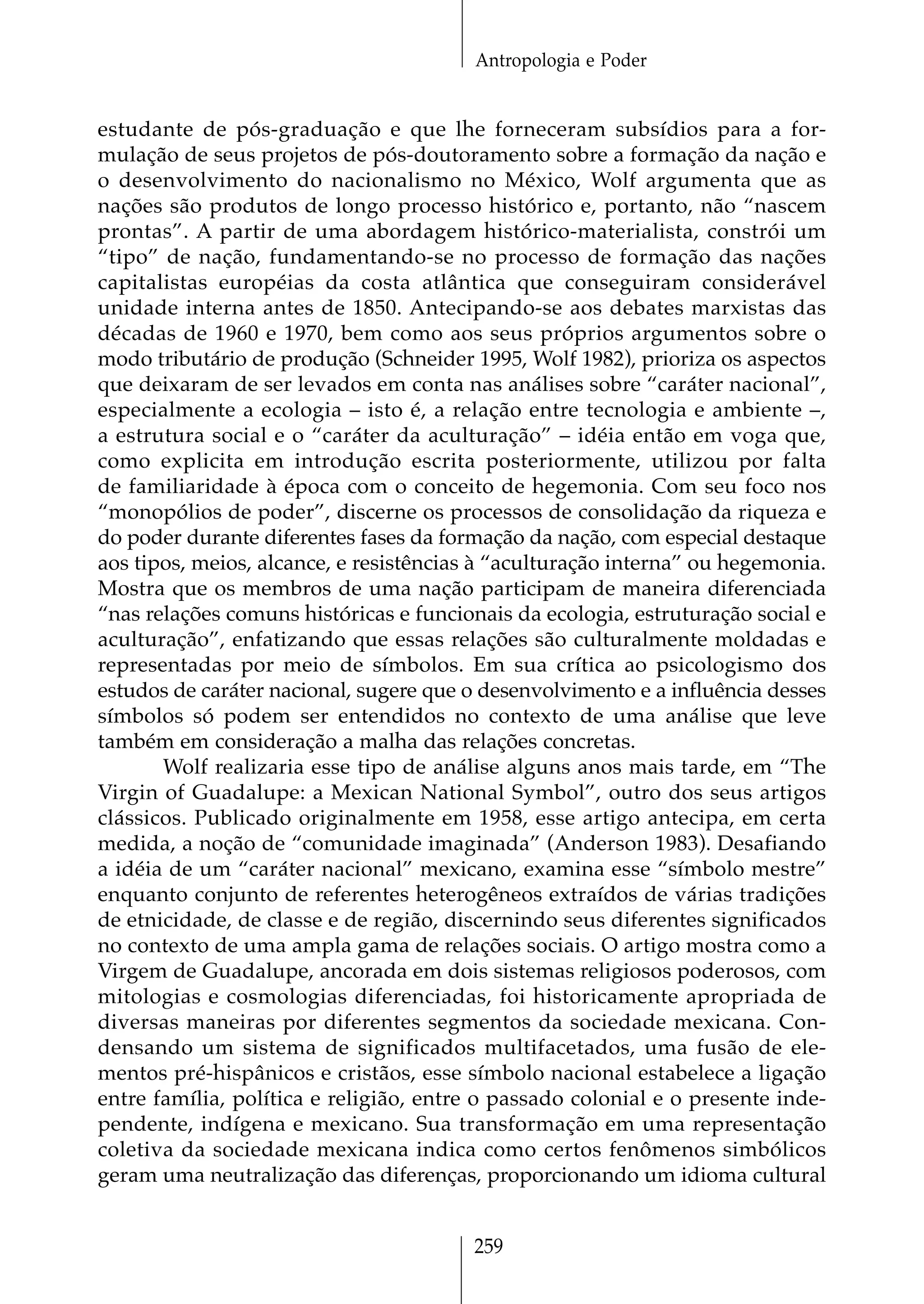 Antropologia e Poder


estudante de pós-graduação e que lhe forneceram subsídios para a for-
mulação de seus projetos de pós-doutoramento sobre a formação da nação e
o desenvolvimento do nacionalismo no México, Wolf argumenta que as
nações são produtos de longo processo histórico e, portanto, não “nascem
prontas”. A partir de uma abordagem histórico-materialista, constrói um
“tipo” de nação, fundamentando-se no processo de formação das nações
capitalistas européias da costa atlântica que conseguiram considerável
unidade interna antes de 1850. Antecipando-se aos debates marxistas das
décadas de 1960 e 1970, bem como aos seus próprios argumentos sobre o
modo tributário de produção (Schneider 1995, Wolf 1982), prioriza os aspectos
que deixaram de ser levados em conta nas análises sobre “caráter nacional”,
especialmente a ecologia – isto é, a relação entre tecnologia e ambiente –,
a estrutura social e o “caráter da aculturação” – idéia então em voga que,
como explicita em introdução escrita posteriormente, utilizou por falta
de familiaridade à época com o conceito de hegemonia. Com seu foco nos
“monopólios de poder”, discerne os processos de consolidação da riqueza e
do poder durante diferentes fases da formação da nação, com especial destaque
aos tipos, meios, alcance, e resistências à “aculturação interna” ou hegemonia.
Mostra que os membros de uma nação participam de maneira diferenciada
“nas relações comuns históricas e funcionais da ecologia, estruturação social e
aculturação”, enfatizando que essas relações são culturalmente moldadas e
representadas por meio de símbolos. Em sua crítica ao psicologismo dos
estudos de caráter nacional, sugere que o desenvolvimento e a influência desses
símbolos só podem ser entendidos no contexto de uma análise que leve
também em consideração a malha das relações concretas.
       Wolf realizaria esse tipo de análise alguns anos mais tarde, em “The
Virgin of Guadalupe: a Mexican National Symbol”, outro dos seus artigos
clássicos. Publicado originalmente em 1958, esse artigo antecipa, em certa
medida, a noção de “comunidade imaginada” (Anderson 1983). Desafiando
a idéia de um “caráter nacional” mexicano, examina esse “símbolo mestre”
enquanto conjunto de referentes heterogêneos extraídos de várias tradições
de etnicidade, de classe e de região, discernindo seus diferentes significados
no contexto de uma ampla gama de relações sociais. O artigo mostra como a
Virgem de Guadalupe, ancorada em dois sistemas religiosos poderosos, com
mitologias e cosmologias diferenciadas, foi historicamente apropriada de
diversas maneiras por diferentes segmentos da sociedade mexicana. Con-
densando um sistema de significados multifacetados, uma fusão de ele-
mentos pré-hispânicos e cristãos, esse símbolo nacional estabelece a ligação
entre família, política e religião, entre o passado colonial e o presente inde-
pendente, indígena e mexicano. Sua transformação em uma representação
coletiva da sociedade mexicana indica como certos fenômenos simbólicos
geram uma neutralização das diferenças, proporcionando um idioma cultural


                                        259
 