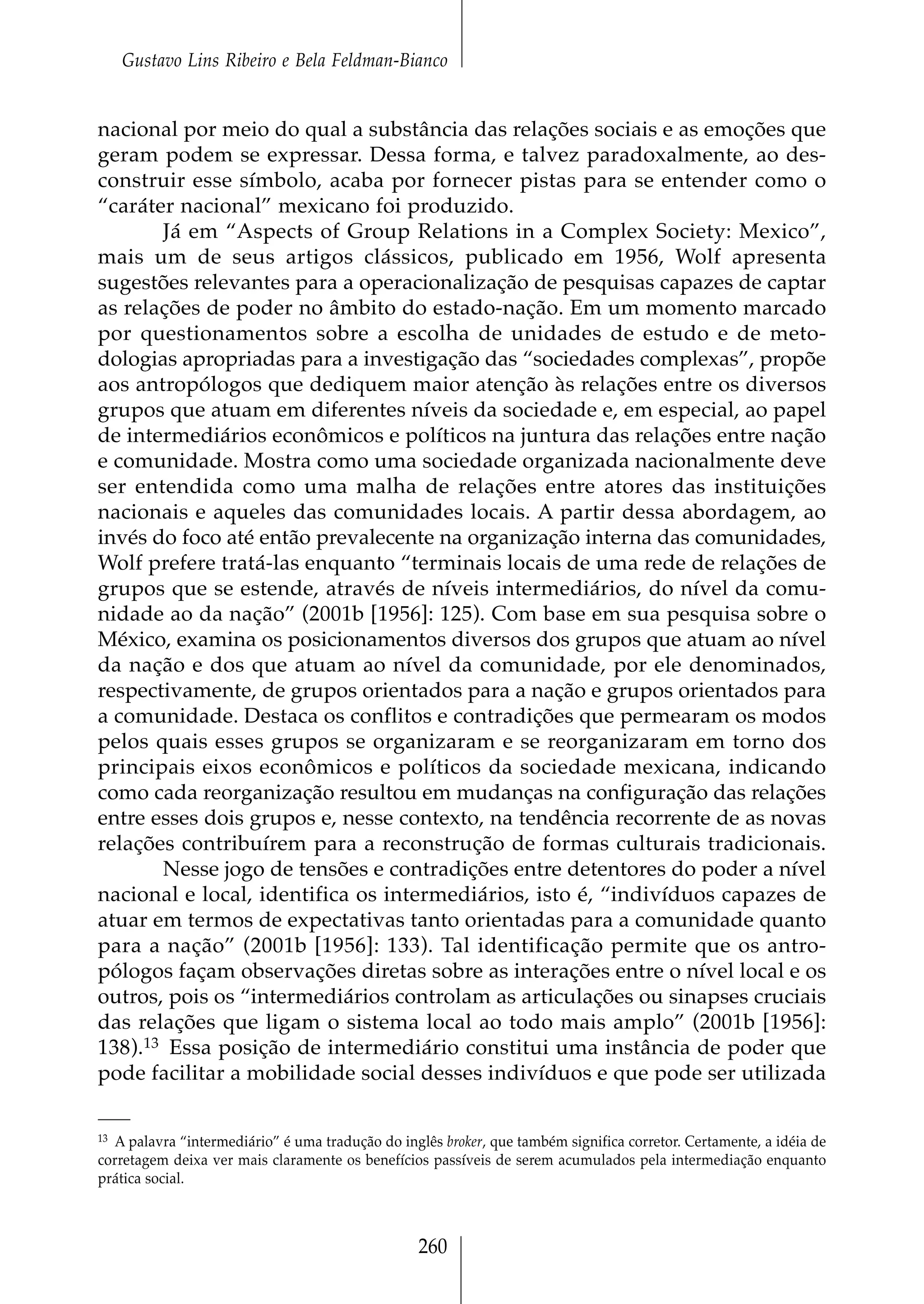 Gustavo Lins Ribeiro e Bela Feldman-Bianco


nacional por meio do qual a substância das relações sociais e as emoções que
geram podem se expressar. Dessa forma, e talvez paradoxalmente, ao des-
construir esse símbolo, acaba por fornecer pistas para se entender como o
“caráter nacional” mexicano foi produzido.
       Já em “Aspects of Group Relations in a Complex Society: Mexico”,
mais um de seus artigos clássicos, publicado em 1956, Wolf apresenta
sugestões relevantes para a operacionalização de pesquisas capazes de captar
as relações de poder no âmbito do estado-nação. Em um momento marcado
por questionamentos sobre a escolha de unidades de estudo e de meto-
dologias apropriadas para a investigação das “sociedades complexas”, propõe
aos antropólogos que dediquem maior atenção às relações entre os diversos
grupos que atuam em diferentes níveis da sociedade e, em especial, ao papel
de intermediários econômicos e políticos na juntura das relações entre nação
e comunidade. Mostra como uma sociedade organizada nacionalmente deve
ser entendida como uma malha de relações entre atores das instituições
nacionais e aqueles das comunidades locais. A partir dessa abordagem, ao
invés do foco até então prevalecente na organização interna das comunidades,
Wolf prefere tratá-las enquanto “terminais locais de uma rede de relações de
grupos que se estende, através de níveis intermediários, do nível da comu-
nidade ao da nação” (2001b [1956]: 125). Com base em sua pesquisa sobre o
México, examina os posicionamentos diversos dos grupos que atuam ao nível
da nação e dos que atuam ao nível da comunidade, por ele denominados,
respectivamente, de grupos orientados para a nação e grupos orientados para
a comunidade. Destaca os conflitos e contradições que permearam os modos
pelos quais esses grupos se organizaram e se reorganizaram em torno dos
principais eixos econômicos e políticos da sociedade mexicana, indicando
como cada reorganização resultou em mudanças na configuração das relações
entre esses dois grupos e, nesse contexto, na tendência recorrente de as novas
relações contribuírem para a reconstrução de formas culturais tradicionais.
       Nesse jogo de tensões e contradições entre detentores do poder a nível
nacional e local, identifica os intermediários, isto é, “indivíduos capazes de
atuar em termos de expectativas tanto orientadas para a comunidade quanto
para a nação” (2001b [1956]: 133). Tal identificação permite que os antro-
pólogos façam observações diretas sobre as interações entre o nível local e os
outros, pois os “intermediários controlam as articulações ou sinapses cruciais
das relações que ligam o sistema local ao todo mais amplo” (2001b [1956]:
138).13 Essa posição de intermediário constitui uma instância de poder que
pode facilitar a mobilidade social desses indivíduos e que pode ser utilizada

13A palavra “intermediário” é uma tradução do inglês broker, que também significa corretor. Certamente, a idéia de
corretagem deixa ver mais claramente os benefícios passíveis de serem acumulados pela intermediação enquanto
prática social.



                                                  260
 