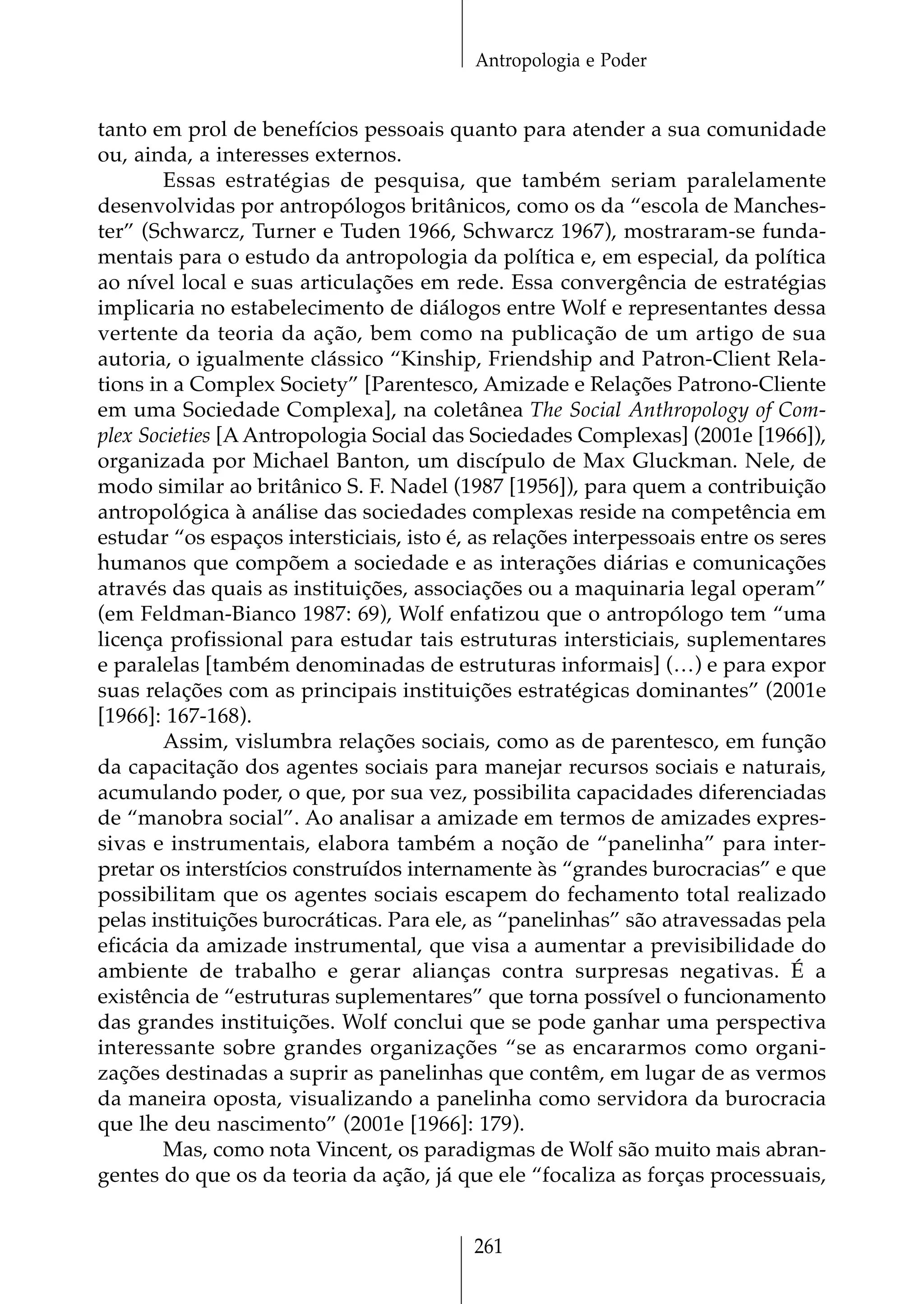 Antropologia e Poder


tanto em prol de benefícios pessoais quanto para atender a sua comunidade
ou, ainda, a interesses externos.
        Essas estratégias de pesquisa, que também seriam paralelamente
desenvolvidas por antropólogos britânicos, como os da “escola de Manches-
ter” (Schwarcz, Turner e Tuden 1966, Schwarcz 1967), mostraram-se funda-
mentais para o estudo da antropologia da política e, em especial, da política
ao nível local e suas articulações em rede. Essa convergência de estratégias
implicaria no estabelecimento de diálogos entre Wolf e representantes dessa
vertente da teoria da ação, bem como na publicação de um artigo de sua
autoria, o igualmente clássico “Kinship, Friendship and Patron-Client Rela-
tions in a Complex Society” [Parentesco, Amizade e Relações Patrono-Cliente
em uma Sociedade Complexa], na coletânea The Social Anthropology of Com-
plex Societies [A Antropologia Social das Sociedades Complexas] (2001e [1966]),
organizada por Michael Banton, um discípulo de Max Gluckman. Nele, de
modo similar ao britânico S. F. Nadel (1987 [1956]), para quem a contribuição
antropológica à análise das sociedades complexas reside na competência em
estudar “os espaços intersticiais, isto é, as relações interpessoais entre os seres
humanos que compõem a sociedade e as interações diárias e comunicações
através das quais as instituições, associações ou a maquinaria legal operam”
(em Feldman-Bianco 1987: 69), Wolf enfatizou que o antropólogo tem “uma
licença profissional para estudar tais estruturas intersticiais, suplementares
e paralelas [também denominadas de estruturas informais] (…) e para expor
suas relações com as principais instituições estratégicas dominantes” (2001e
[1966]: 167-168).
        Assim, vislumbra relações sociais, como as de parentesco, em função
da capacitação dos agentes sociais para manejar recursos sociais e naturais,
acumulando poder, o que, por sua vez, possibilita capacidades diferenciadas
de “manobra social”. Ao analisar a amizade em termos de amizades expres-
sivas e instrumentais, elabora também a noção de “panelinha” para inter-
pretar os interstícios construídos internamente às “grandes burocracias” e que
possibilitam que os agentes sociais escapem do fechamento total realizado
pelas instituições burocráticas. Para ele, as “panelinhas” são atravessadas pela
eficácia da amizade instrumental, que visa a aumentar a previsibilidade do
ambiente de trabalho e gerar alianças contra surpresas negativas. É a
existência de “estruturas suplementares” que torna possível o funcionamento
das grandes instituições. Wolf conclui que se pode ganhar uma perspectiva
interessante sobre grandes organizações “se as encararmos como organi-
zações destinadas a suprir as panelinhas que contêm, em lugar de as vermos
da maneira oposta, visualizando a panelinha como servidora da burocracia
que lhe deu nascimento” (2001e [1966]: 179).
        Mas, como nota Vincent, os paradigmas de Wolf são muito mais abran-
gentes do que os da teoria da ação, já que ele “focaliza as forças processuais,


                                          261
 
