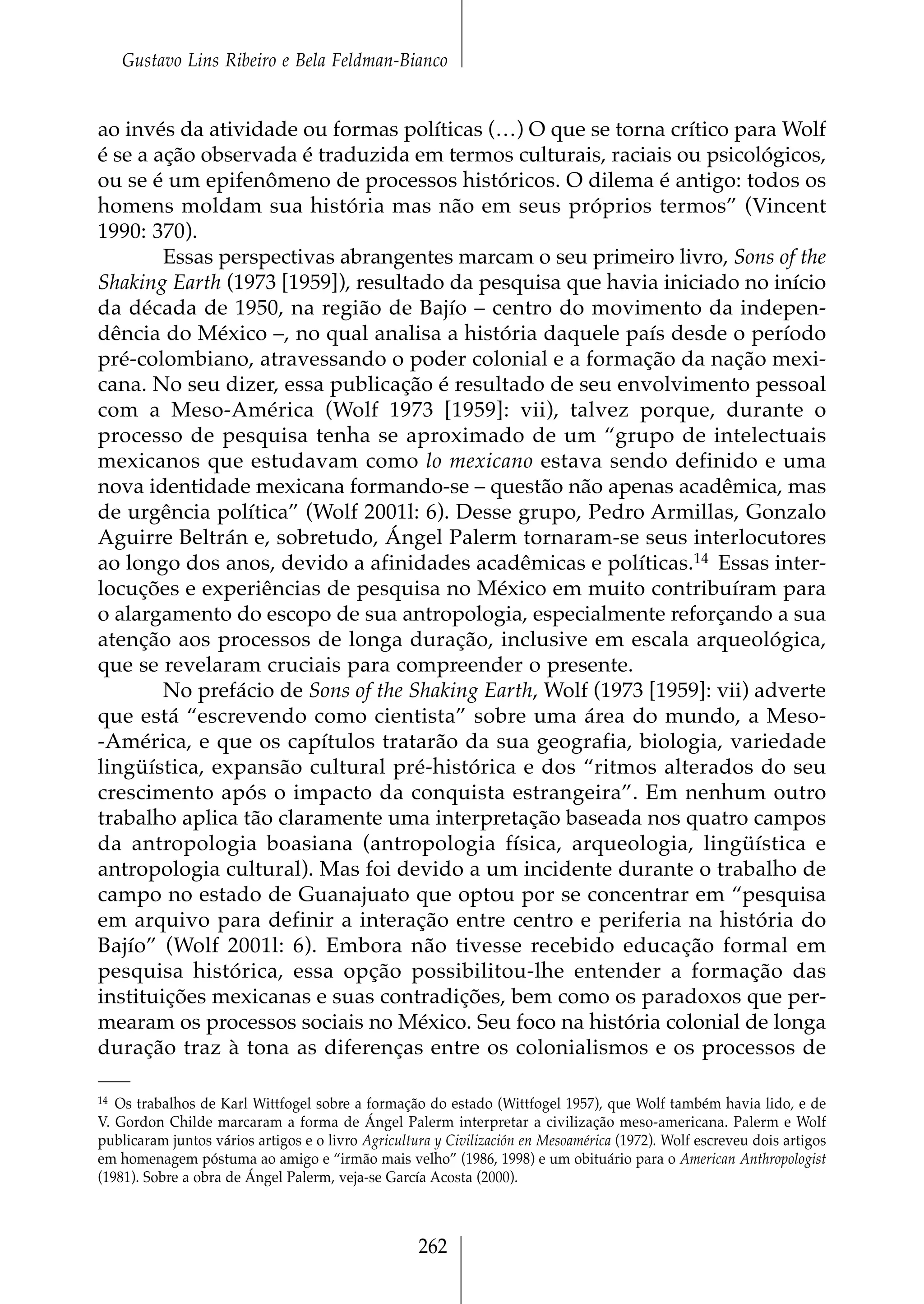 Gustavo Lins Ribeiro e Bela Feldman-Bianco


ao invés da atividade ou formas políticas (…) O que se torna crítico para Wolf
é se a ação observada é traduzida em termos culturais, raciais ou psicológicos,
ou se é um epifenômeno de processos históricos. O dilema é antigo: todos os
homens moldam sua história mas não em seus próprios termos” (Vincent
1990: 370).
        Essas perspectivas abrangentes marcam o seu primeiro livro, Sons of the
Shaking Earth (1973 [1959]), resultado da pesquisa que havia iniciado no início
da década de 1950, na região de Bajío – centro do movimento da indepen-
dência do México –, no qual analisa a história daquele país desde o período
pré-colombiano, atravessando o poder colonial e a formação da nação mexi-
cana. No seu dizer, essa publicação é resultado de seu envolvimento pessoal
com a Meso-América (Wolf 1973 [1959]: vii), talvez porque, durante o
processo de pesquisa tenha se aproximado de um “grupo de intelectuais
mexicanos que estudavam como lo mexicano estava sendo definido e uma
nova identidade mexicana formando-se – questão não apenas acadêmica, mas
de urgência política” (Wolf 2001l: 6). Desse grupo, Pedro Armillas, Gonzalo
Aguirre Beltrán e, sobretudo, Ángel Palerm tornaram-se seus interlocutores
ao longo dos anos, devido a afinidades acadêmicas e políticas.14 Essas inter-
locuções e experiências de pesquisa no México em muito contribuíram para
o alargamento do escopo de sua antropologia, especialmente reforçando a sua
atenção aos processos de longa duração, inclusive em escala arqueológica,
que se revelaram cruciais para compreender o presente.
        No prefácio de Sons of the Shaking Earth, Wolf (1973 [1959]: vii) adverte
que está “escrevendo como cientista” sobre uma área do mundo, a Meso-
-América, e que os capítulos tratarão da sua geografia, biologia, variedade
lingüística, expansão cultural pré-histórica e dos “ritmos alterados do seu
crescimento após o impacto da conquista estrangeira”. Em nenhum outro
trabalho aplica tão claramente uma interpretação baseada nos quatro campos
da antropologia boasiana (antropologia física, arqueologia, lingüística e
antropologia cultural). Mas foi devido a um incidente durante o trabalho de
campo no estado de Guanajuato que optou por se concentrar em “pesquisa
em arquivo para definir a interação entre centro e periferia na história do
Bajío” (Wolf 2001l: 6). Embora não tivesse recebido educação formal em
pesquisa histórica, essa opção possibilitou-lhe entender a formação das
instituições mexicanas e suas contradições, bem como os paradoxos que per-
mearam os processos sociais no México. Seu foco na história colonial de longa
duração traz à tona as diferenças entre os colonialismos e os processos de

14 Os trabalhos de Karl Wittfogel sobre a formação do estado (Wittfogel 1957), que Wolf também havia lido, e de
V. Gordon Childe marcaram a forma de Ángel Palerm interpretar a civilização meso-americana. Palerm e Wolf
publicaram juntos vários artigos e o livro Agricultura y Civilización en Mesoamérica (1972). Wolf escreveu dois artigos
em homenagem póstuma ao amigo e “irmão mais velho” (1986, 1998) e um obituário para o American Anthropologist
(1981). Sobre a obra de Ángel Palerm, veja-se García Acosta (2000).



                                                    262
 