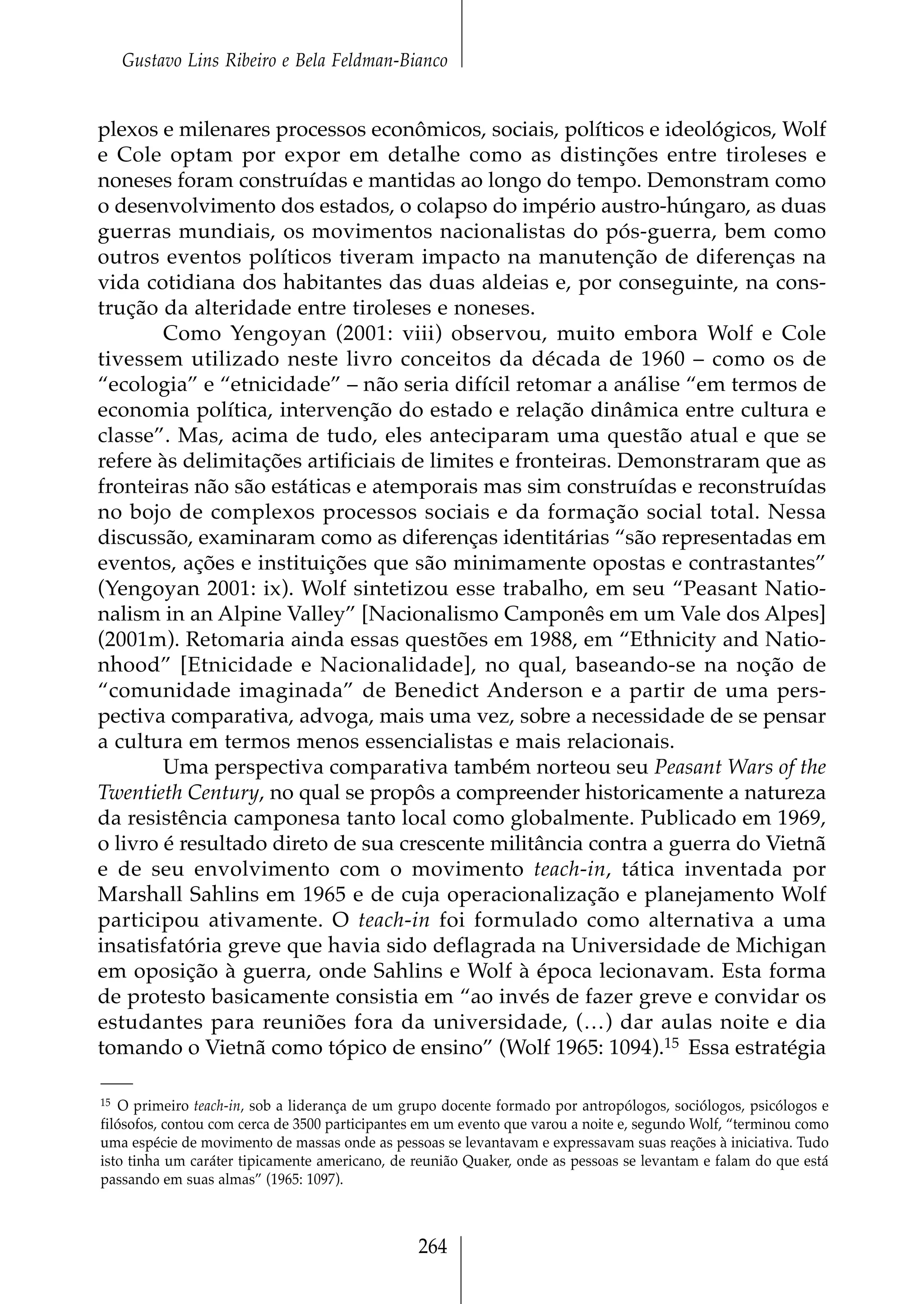 Gustavo Lins Ribeiro e Bela Feldman-Bianco


plexos e milenares processos econômicos, sociais, políticos e ideológicos, Wolf
e Cole optam por expor em detalhe como as distinções entre tiroleses e
noneses foram construídas e mantidas ao longo do tempo. Demonstram como
o desenvolvimento dos estados, o colapso do império austro-húngaro, as duas
guerras mundiais, os movimentos nacionalistas do pós-guerra, bem como
outros eventos políticos tiveram impacto na manutenção de diferenças na
vida cotidiana dos habitantes das duas aldeias e, por conseguinte, na cons-
trução da alteridade entre tiroleses e noneses.
        Como Yengoyan (2001: viii) observou, muito embora Wolf e Cole
tivessem utilizado neste livro conceitos da década de 1960 – como os de
“ecologia” e “etnicidade” – não seria difícil retomar a análise “em termos de
economia política, intervenção do estado e relação dinâmica entre cultura e
classe”. Mas, acima de tudo, eles anteciparam uma questão atual e que se
refere às delimitações artificiais de limites e fronteiras. Demonstraram que as
fronteiras não são estáticas e atemporais mas sim construídas e reconstruídas
no bojo de complexos processos sociais e da formação social total. Nessa
discussão, examinaram como as diferenças identitárias “são representadas em
eventos, ações e instituições que são minimamente opostas e contrastantes”
(Yengoyan 2001: ix). Wolf sintetizou esse trabalho, em seu “Peasant Natio-
nalism in an Alpine Valley” [Nacionalismo Camponês em um Vale dos Alpes]
(2001m). Retomaria ainda essas questões em 1988, em “Ethnicity and Natio-
nhood” [Etnicidade e Nacionalidade], no qual, baseando-se na noção de
“comunidade imaginada” de Benedict Anderson e a partir de uma pers-
pectiva comparativa, advoga, mais uma vez, sobre a necessidade de se pensar
a cultura em termos menos essencialistas e mais relacionais.
        Uma perspectiva comparativa também norteou seu Peasant Wars of the
Twentieth Century, no qual se propôs a compreender historicamente a natureza
da resistência camponesa tanto local como globalmente. Publicado em 1969,
o livro é resultado direto de sua crescente militância contra a guerra do Vietnã
e de seu envolvimento com o movimento teach-in, tática inventada por
Marshall Sahlins em 1965 e de cuja operacionalização e planejamento Wolf
participou ativamente. O teach-in foi formulado como alternativa a uma
insatisfatória greve que havia sido deflagrada na Universidade de Michigan
em oposição à guerra, onde Sahlins e Wolf à época lecionavam. Esta forma
de protesto basicamente consistia em “ao invés de fazer greve e convidar os
estudantes para reuniões fora da universidade, (…) dar aulas noite e dia
tomando o Vietnã como tópico de ensino” (Wolf 1965: 1094).15 Essa estratégia

15 O primeiro teach-in, sob a liderança de um grupo docente formado por antropólogos, sociólogos, psicólogos e

filósofos, contou com cerca de 3500 participantes em um evento que varou a noite e, segundo Wolf, “terminou como
uma espécie de movimento de massas onde as pessoas se levantavam e expressavam suas reações à iniciativa. Tudo
isto tinha um caráter tipicamente americano, de reunião Quaker, onde as pessoas se levantam e falam do que está
passando em suas almas” (1965: 1097).



                                                264
 