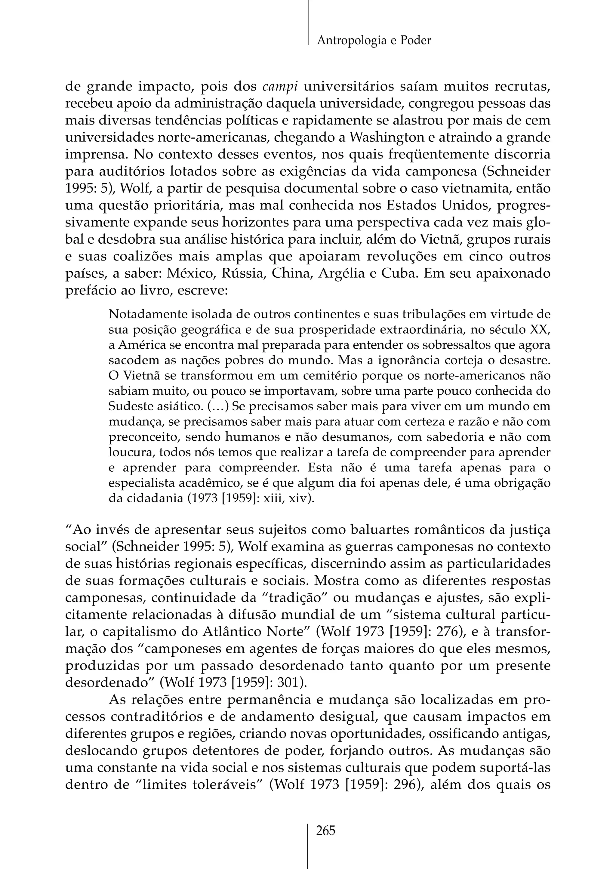 Antropologia e Poder


de grande impacto, pois dos campi universitários saíam muitos recrutas,
recebeu apoio da administração daquela universidade, congregou pessoas das
mais diversas tendências políticas e rapidamente se alastrou por mais de cem
universidades norte-americanas, chegando a Washington e atraindo a grande
imprensa. No contexto desses eventos, nos quais freqüentemente discorria
para auditórios lotados sobre as exigências da vida camponesa (Schneider
1995: 5), Wolf, a partir de pesquisa documental sobre o caso vietnamita, então
uma questão prioritária, mas mal conhecida nos Estados Unidos, progres-
sivamente expande seus horizontes para uma perspectiva cada vez mais glo-
bal e desdobra sua análise histórica para incluir, além do Vietnã, grupos rurais
e suas coalizões mais amplas que apoiaram revoluções em cinco outros
países, a saber: México, Rússia, China, Argélia e Cuba. Em seu apaixonado
prefácio ao livro, escreve:
       Notadamente isolada de outros continentes e suas tribulações em virtude de
       sua posição geográfica e de sua prosperidade extraordinária, no século XX,
       a América se encontra mal preparada para entender os sobressaltos que agora
       sacodem as nações pobres do mundo. Mas a ignorância corteja o desastre.
       O Vietnã se transformou em um cemitério porque os norte-americanos não
       sabiam muito, ou pouco se importavam, sobre uma parte pouco conhecida do
       Sudeste asiático. (…) Se precisamos saber mais para viver em um mundo em
       mudança, se precisamos saber mais para atuar com certeza e razão e não com
       preconceito, sendo humanos e não desumanos, com sabedoria e não com
       loucura, todos nós temos que realizar a tarefa de compreender para aprender
       e aprender para compreender. Esta não é uma tarefa apenas para o
       especialista acadêmico, se é que algum dia foi apenas dele, é uma obrigação
       da cidadania (1973 [1959]: xiii, xiv).

“Ao invés de apresentar seus sujeitos como baluartes românticos da justiça
social” (Schneider 1995: 5), Wolf examina as guerras camponesas no contexto
de suas histórias regionais específicas, discernindo assim as particularidades
de suas formações culturais e sociais. Mostra como as diferentes respostas
camponesas, continuidade da “tradição” ou mudanças e ajustes, são expli-
citamente relacionadas à difusão mundial de um “sistema cultural particu-
lar, o capitalismo do Atlântico Norte” (Wolf 1973 [1959]: 276), e à transfor-
mação dos “camponeses em agentes de forças maiores do que eles mesmos,
produzidas por um passado desordenado tanto quanto por um presente
desordenado” (Wolf 1973 [1959]: 301).
        As relações entre permanência e mudança são localizadas em pro-
cessos contraditórios e de andamento desigual, que causam impactos em
diferentes grupos e regiões, criando novas oportunidades, ossificando antigas,
deslocando grupos detentores de poder, forjando outros. As mudanças são
uma constante na vida social e nos sistemas culturais que podem suportá-las
dentro de “limites toleráveis” (Wolf 1973 [1959]: 296), além dos quais os


                                          265
 