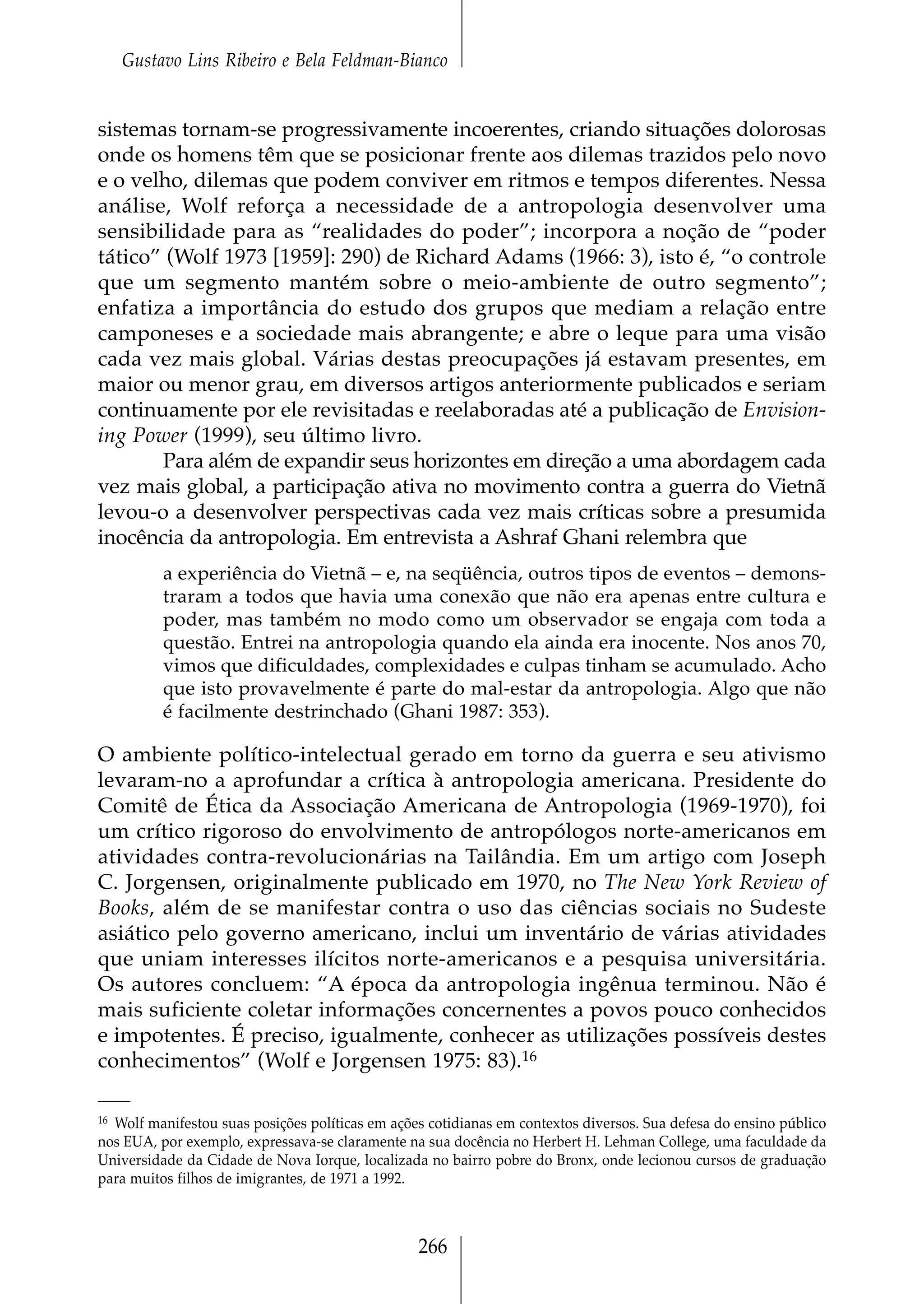 Gustavo Lins Ribeiro e Bela Feldman-Bianco


sistemas tornam-se progressivamente incoerentes, criando situações dolorosas
onde os homens têm que se posicionar frente aos dilemas trazidos pelo novo
e o velho, dilemas que podem conviver em ritmos e tempos diferentes. Nessa
análise, Wolf reforça a necessidade de a antropologia desenvolver uma
sensibilidade para as “realidades do poder”; incorpora a noção de “poder
tático” (Wolf 1973 [1959]: 290) de Richard Adams (1966: 3), isto é, “o controle
que um segmento mantém sobre o meio-ambiente de outro segmento”;
enfatiza a importância do estudo dos grupos que mediam a relação entre
camponeses e a sociedade mais abrangente; e abre o leque para uma visão
cada vez mais global. Várias destas preocupações já estavam presentes, em
maior ou menor grau, em diversos artigos anteriormente publicados e seriam
continuamente por ele revisitadas e reelaboradas até a publicação de Envision-
ing Power (1999), seu último livro.
       Para além de expandir seus horizontes em direção a uma abordagem cada
vez mais global, a participação ativa no movimento contra a guerra do Vietnã
levou-o a desenvolver perspectivas cada vez mais críticas sobre a presumida
inocência da antropologia. Em entrevista a Ashraf Ghani relembra que
          a experiência do Vietnã – e, na seqüência, outros tipos de eventos – demons-
          traram a todos que havia uma conexão que não era apenas entre cultura e
          poder, mas também no modo como um observador se engaja com toda a
          questão. Entrei na antropologia quando ela ainda era inocente. Nos anos 70,
          vimos que dificuldades, complexidades e culpas tinham se acumulado. Acho
          que isto provavelmente é parte do mal-estar da antropologia. Algo que não
          é facilmente destrinchado (Ghani 1987: 353).

O ambiente político-intelectual gerado em torno da guerra e seu ativismo
levaram-no a aprofundar a crítica à antropologia americana. Presidente do
Comitê de Ética da Associação Americana de Antropologia (1969-1970), foi
um crítico rigoroso do envolvimento de antropólogos norte-americanos em
atividades contra-revolucionárias na Tailândia. Em um artigo com Joseph
C. Jorgensen, originalmente publicado em 1970, no The New York Review of
Books, além de se manifestar contra o uso das ciências sociais no Sudeste
asiático pelo governo americano, inclui um inventário de várias atividades
que uniam interesses ilícitos norte-americanos e a pesquisa universitária.
Os autores concluem: “A época da antropologia ingênua terminou. Não é
mais suficiente coletar informações concernentes a povos pouco conhecidos
e impotentes. É preciso, igualmente, conhecer as utilizações possíveis destes
conhecimentos” (Wolf e Jorgensen 1975: 83).16

16 Wolf manifestou suas posições políticas em ações cotidianas em contextos diversos. Sua defesa do ensino público

nos EUA, por exemplo, expressava-se claramente na sua docência no Herbert H. Lehman College, uma faculdade da
Universidade da Cidade de Nova Iorque, localizada no bairro pobre do Bronx, onde lecionou cursos de graduação
para muitos filhos de imigrantes, de 1971 a 1992.



                                                  266
 