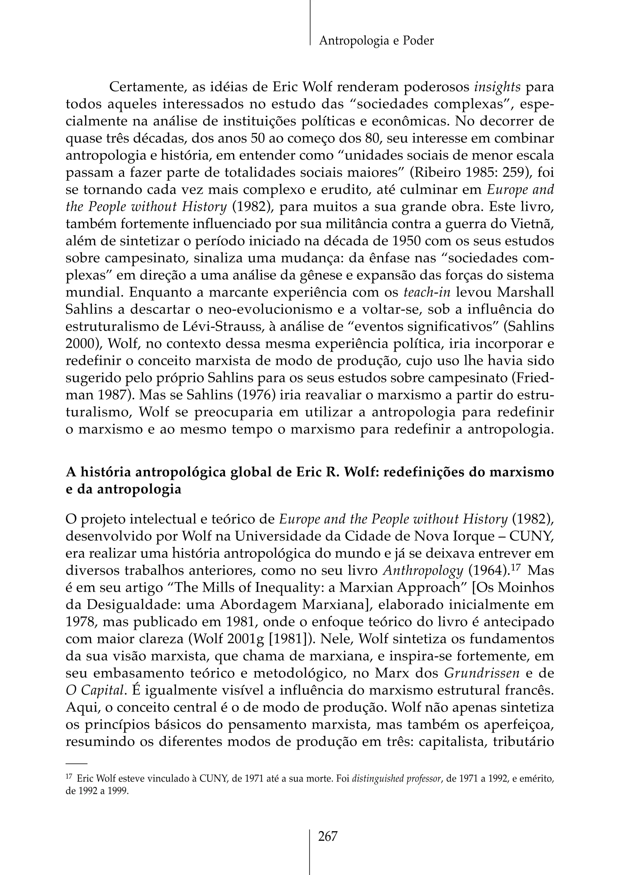 Antropologia e Poder


       Certamente, as idéias de Eric Wolf renderam poderosos insights para
todos aqueles interessados no estudo das “sociedades complexas”, espe-
cialmente na análise de instituições políticas e econômicas. No decorrer de
quase três décadas, dos anos 50 ao começo dos 80, seu interesse em combinar
antropologia e história, em entender como “unidades sociais de menor escala
passam a fazer parte de totalidades sociais maiores” (Ribeiro 1985: 259), foi
se tornando cada vez mais complexo e erudito, até culminar em Europe and
the People without History (1982), para muitos a sua grande obra. Este livro,
também fortemente influenciado por sua militância contra a guerra do Vietnã,
além de sintetizar o período iniciado na década de 1950 com os seus estudos
sobre campesinato, sinaliza uma mudança: da ênfase nas “sociedades com-
plexas” em direção a uma análise da gênese e expansão das forças do sistema
mundial. Enquanto a marcante experiência com os teach-in levou Marshall
Sahlins a descartar o neo-evolucionismo e a voltar-se, sob a influência do
estruturalismo de Lévi-Strauss, à análise de “eventos significativos” (Sahlins
2000), Wolf, no contexto dessa mesma experiência política, iria incorporar e
redefinir o conceito marxista de modo de produção, cujo uso lhe havia sido
sugerido pelo próprio Sahlins para os seus estudos sobre campesinato (Fried-
man 1987). Mas se Sahlins (1976) iria reavaliar o marxismo a partir do estru-
turalismo, Wolf se preocuparia em utilizar a antropologia para redefinir
o marxismo e ao mesmo tempo o marxismo para redefinir a antropologia.


A história antropológica global de Eric R. Wolf: redefinições do marxismo
e da antropologia

O projeto intelectual e teórico de Europe and the People without History (1982),
desenvolvido por Wolf na Universidade da Cidade de Nova Iorque – CUNY,
era realizar uma história antropológica do mundo e já se deixava entrever em
diversos trabalhos anteriores, como no seu livro Anthropology (1964).17 Mas
é em seu artigo “The Mills of Inequality: a Marxian Approach” [Os Moinhos
da Desigualdade: uma Abordagem Marxiana], elaborado inicialmente em
1978, mas publicado em 1981, onde o enfoque teórico do livro é antecipado
com maior clareza (Wolf 2001g [1981]). Nele, Wolf sintetiza os fundamentos
da sua visão marxista, que chama de marxiana, e inspira-se fortemente, em
seu embasamento teórico e metodológico, no Marx dos Grundrissen e de
O Capital. É igualmente visível a influência do marxismo estrutural francês.
Aqui, o conceito central é o de modo de produção. Wolf não apenas sintetiza
os princípios básicos do pensamento marxista, mas também os aperfeiçoa,
resumindo os diferentes modos de produção em três: capitalista, tributário

17 Eric Wolf esteve vinculado à CUNY, de 1971 até a sua morte. Foi distinguished professor, de 1971 a 1992, e emérito,

de 1992 a 1999.



                                                             267
 