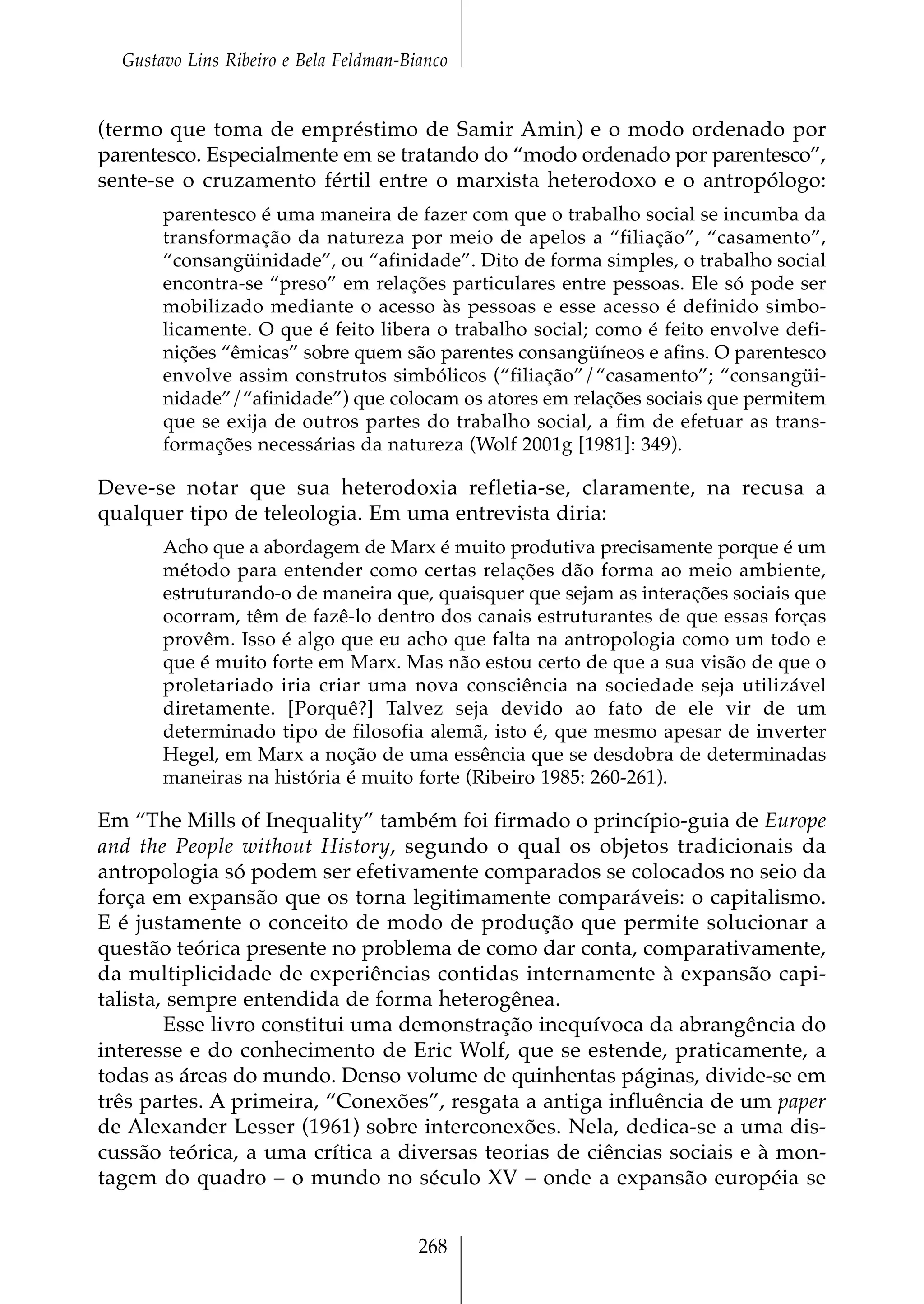 Gustavo Lins Ribeiro e Bela Feldman-Bianco


(termo que toma de empréstimo de Samir Amin) e o modo ordenado por
parentesco. Especialmente em se tratando do “modo ordenado por parentesco”,
sente-se o cruzamento fértil entre o marxista heterodoxo e o antropólogo:
       parentesco é uma maneira de fazer com que o trabalho social se incumba da
       transformação da natureza por meio de apelos a “filiação”, “casamento”,
       “consangüinidade”, ou “afinidade”. Dito de forma simples, o trabalho social
       encontra-se “preso” em relações particulares entre pessoas. Ele só pode ser
       mobilizado mediante o acesso às pessoas e esse acesso é definido simbo-
       licamente. O que é feito libera o trabalho social; como é feito envolve defi-
       nições “êmicas” sobre quem são parentes consangüíneos e afins. O parentesco
       envolve assim construtos simbólicos (“filiação”/“casamento”; “consangüi-
       nidade”/“afinidade”) que colocam os atores em relações sociais que permitem
       que se exija de outros partes do trabalho social, a fim de efetuar as trans-
       formações necessárias da natureza (Wolf 2001g [1981]: 349).

Deve-se notar que sua heterodoxia refletia-se, claramente, na recusa a
qualquer tipo de teleologia. Em uma entrevista diria:
       Acho que a abordagem de Marx é muito produtiva precisamente porque é um
       método para entender como certas relações dão forma ao meio ambiente,
       estruturando-o de maneira que, quaisquer que sejam as interações sociais que
       ocorram, têm de fazê-lo dentro dos canais estruturantes de que essas forças
       provêm. Isso é algo que eu acho que falta na antropologia como um todo e
       que é muito forte em Marx. Mas não estou certo de que a sua visão de que o
       proletariado iria criar uma nova consciência na sociedade seja utilizável
       diretamente. [Porquê?] Talvez seja devido ao fato de ele vir de um
       determinado tipo de filosofia alemã, isto é, que mesmo apesar de inverter
       Hegel, em Marx a noção de uma essência que se desdobra de determinadas
       maneiras na história é muito forte (Ribeiro 1985: 260-261).

Em “The Mills of Inequality” também foi firmado o princípio-guia de Europe
and the People without History, segundo o qual os objetos tradicionais da
antropologia só podem ser efetivamente comparados se colocados no seio da
força em expansão que os torna legitimamente comparáveis: o capitalismo.
E é justamente o conceito de modo de produção que permite solucionar a
questão teórica presente no problema de como dar conta, comparativamente,
da multiplicidade de experiências contidas internamente à expansão capi-
talista, sempre entendida de forma heterogênea.
        Esse livro constitui uma demonstração inequívoca da abrangência do
interesse e do conhecimento de Eric Wolf, que se estende, praticamente, a
todas as áreas do mundo. Denso volume de quinhentas páginas, divide-se em
três partes. A primeira, “Conexões”, resgata a antiga influência de um paper
de Alexander Lesser (1961) sobre interconexões. Nela, dedica-se a uma dis-
cussão teórica, a uma crítica a diversas teorias de ciências sociais e à mon-
tagem do quadro – o mundo no século XV – onde a expansão européia se


                                        268
 