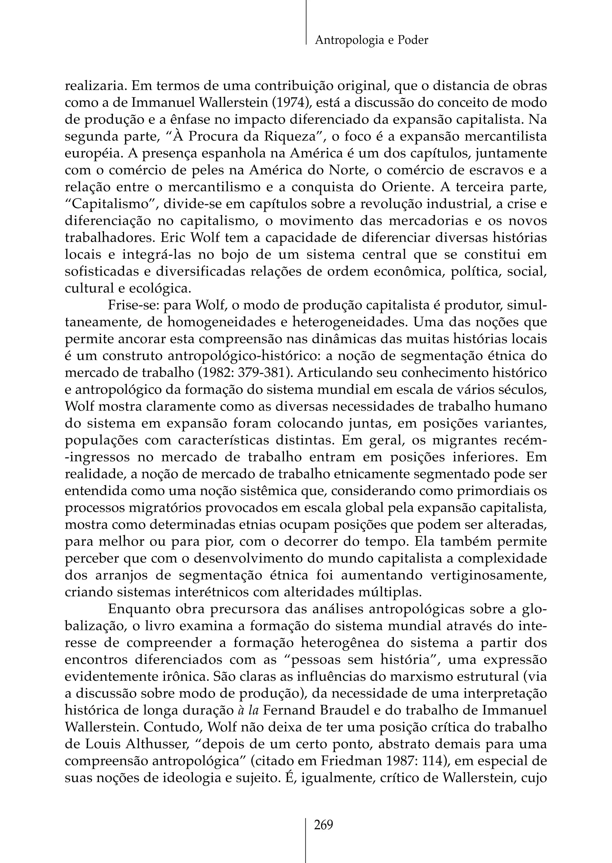 Antropologia e Poder


realizaria. Em termos de uma contribuição original, que o distancia de obras
como a de Immanuel Wallerstein (1974), está a discussão do conceito de modo
de produção e a ênfase no impacto diferenciado da expansão capitalista. Na
segunda parte, “À Procura da Riqueza”, o foco é a expansão mercantilista
européia. A presença espanhola na América é um dos capítulos, juntamente
com o comércio de peles na América do Norte, o comércio de escravos e a
relação entre o mercantilismo e a conquista do Oriente. A terceira parte,
“Capitalismo”, divide-se em capítulos sobre a revolução industrial, a crise e
diferenciação no capitalismo, o movimento das mercadorias e os novos
trabalhadores. Eric Wolf tem a capacidade de diferenciar diversas histórias
locais e integrá-las no bojo de um sistema central que se constitui em
sofisticadas e diversificadas relações de ordem econômica, política, social,
cultural e ecológica.
        Frise-se: para Wolf, o modo de produção capitalista é produtor, simul-
taneamente, de homogeneidades e heterogeneidades. Uma das noções que
permite ancorar esta compreensão nas dinâmicas das muitas histórias locais
é um construto antropológico-histórico: a noção de segmentação étnica do
mercado de trabalho (1982: 379-381). Articulando seu conhecimento histórico
e antropológico da formação do sistema mundial em escala de vários séculos,
Wolf mostra claramente como as diversas necessidades de trabalho humano
do sistema em expansão foram colocando juntas, em posições variantes,
populações com características distintas. Em geral, os migrantes recém-
-ingressos no mercado de trabalho entram em posições inferiores. Em
realidade, a noção de mercado de trabalho etnicamente segmentado pode ser
entendida como uma noção sistêmica que, considerando como primordiais os
processos migratórios provocados em escala global pela expansão capitalista,
mostra como determinadas etnias ocupam posições que podem ser alteradas,
para melhor ou para pior, com o decorrer do tempo. Ela também permite
perceber que com o desenvolvimento do mundo capitalista a complexidade
dos arranjos de segmentação étnica foi aumentando vertiginosamente,
criando sistemas interétnicos com alteridades múltiplas.
        Enquanto obra precursora das análises antropológicas sobre a glo-
balização, o livro examina a formação do sistema mundial através do inte-
resse de compreender a formação heterogênea do sistema a partir dos
encontros diferenciados com as “pessoas sem história”, uma expressão
evidentemente irônica. São claras as influências do marxismo estrutural (via
a discussão sobre modo de produção), da necessidade de uma interpretação
histórica de longa duração à la Fernand Braudel e do trabalho de Immanuel
Wallerstein. Contudo, Wolf não deixa de ter uma posição crítica do trabalho
de Louis Althusser, “depois de um certo ponto, abstrato demais para uma
compreensão antropológica” (citado em Friedman 1987: 114), em especial de
suas noções de ideologia e sujeito. É, igualmente, crítico de Wallerstein, cujo


                                        269
 