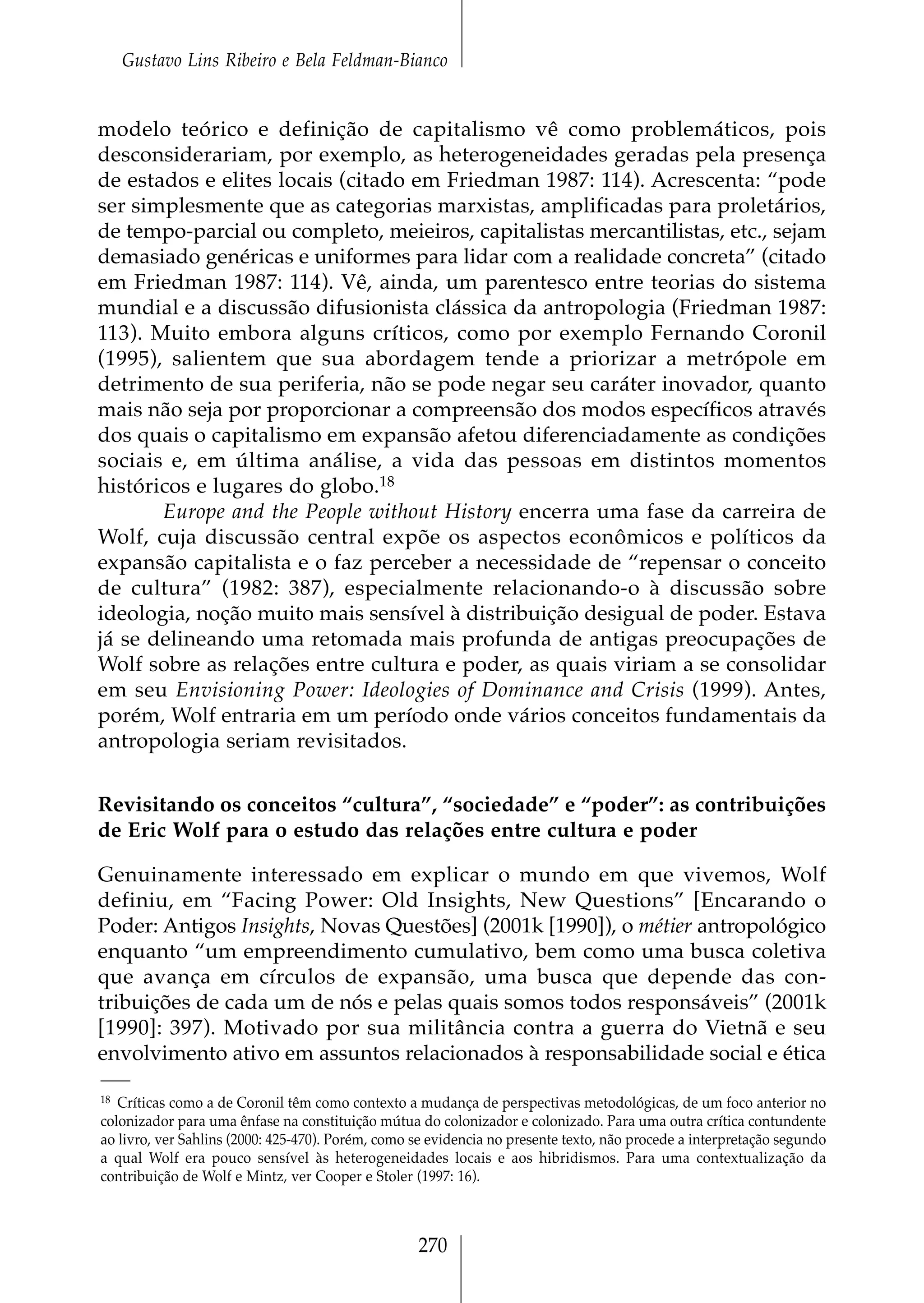 Gustavo Lins Ribeiro e Bela Feldman-Bianco


modelo teórico e definição de capitalismo vê como problemáticos, pois
desconsiderariam, por exemplo, as heterogeneidades geradas pela presença
de estados e elites locais (citado em Friedman 1987: 114). Acrescenta: “pode
ser simplesmente que as categorias marxistas, amplificadas para proletários,
de tempo-parcial ou completo, meieiros, capitalistas mercantilistas, etc., sejam
demasiado genéricas e uniformes para lidar com a realidade concreta” (citado
em Friedman 1987: 114). Vê, ainda, um parentesco entre teorias do sistema
mundial e a discussão difusionista clássica da antropologia (Friedman 1987:
113). Muito embora alguns críticos, como por exemplo Fernando Coronil
(1995), salientem que sua abordagem tende a priorizar a metrópole em
detrimento de sua periferia, não se pode negar seu caráter inovador, quanto
mais não seja por proporcionar a compreensão dos modos específicos através
dos quais o capitalismo em expansão afetou diferenciadamente as condições
sociais e, em última análise, a vida das pessoas em distintos momentos
históricos e lugares do globo.18
       Europe and the People without History encerra uma fase da carreira de
Wolf, cuja discussão central expõe os aspectos econômicos e políticos da
expansão capitalista e o faz perceber a necessidade de “repensar o conceito
de cultura” (1982: 387), especialmente relacionando-o à discussão sobre
ideologia, noção muito mais sensível à distribuição desigual de poder. Estava
já se delineando uma retomada mais profunda de antigas preocupações de
Wolf sobre as relações entre cultura e poder, as quais viriam a se consolidar
em seu Envisioning Power: Ideologies of Dominance and Crisis (1999). Antes,
porém, Wolf entraria em um período onde vários conceitos fundamentais da
antropologia seriam revisitados.


Revisitando os conceitos “cultura”, “sociedade” e “poder”: as contribuições
de Eric Wolf para o estudo das relações entre cultura e poder

Genuinamente interessado em explicar o mundo em que vivemos, Wolf
definiu, em “Facing Power: Old Insights, New Questions” [Encarando o
Poder: Antigos Insights, Novas Questões] (2001k [1990]), o métier antropológico
enquanto “um empreendimento cumulativo, bem como uma busca coletiva
que avança em círculos de expansão, uma busca que depende das con-
tribuições de cada um de nós e pelas quais somos todos responsáveis” (2001k
[1990]: 397). Motivado por sua militância contra a guerra do Vietnã e seu
envolvimento ativo em assuntos relacionados à responsabilidade social e ética

18 Críticas como a de Coronil têm como contexto a mudança de perspectivas metodológicas, de um foco anterior no

colonizador para uma ênfase na constituição mútua do colonizador e colonizado. Para uma outra crítica contundente
ao livro, ver Sahlins (2000: 425-470). Porém, como se evidencia no presente texto, não procede a interpretação segundo
a qual Wolf era pouco sensível às heterogeneidades locais e aos hibridismos. Para uma contextualização da
contribuição de Wolf e Mintz, ver Cooper e Stoler (1997: 16).



                                                   270
 