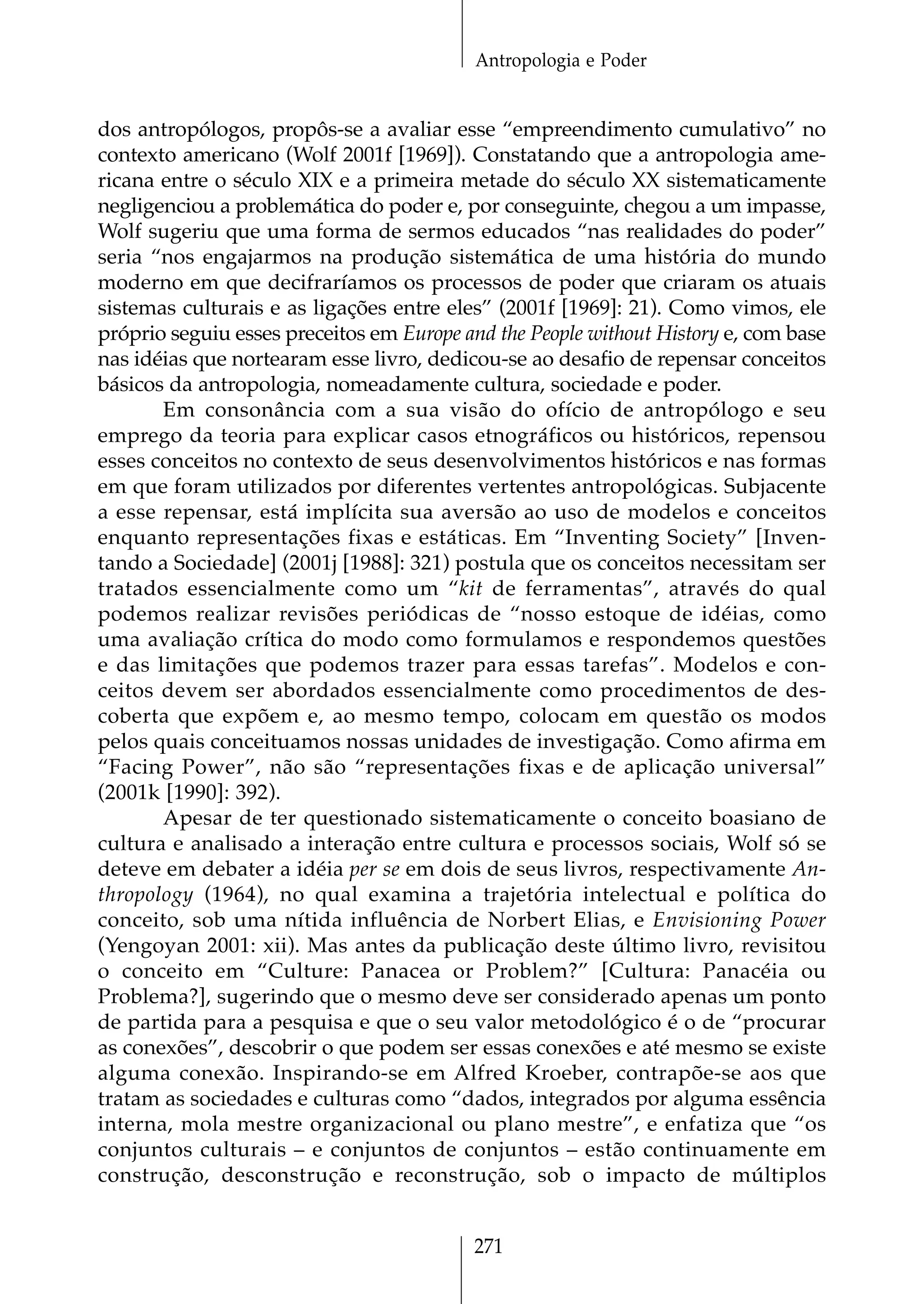 Antropologia e Poder


dos antropólogos, propôs-se a avaliar esse “empreendimento cumulativo” no
contexto americano (Wolf 2001f [1969]). Constatando que a antropologia ame-
ricana entre o século XIX e a primeira metade do século XX sistematicamente
negligenciou a problemática do poder e, por conseguinte, chegou a um impasse,
Wolf sugeriu que uma forma de sermos educados “nas realidades do poder”
seria “nos engajarmos na produção sistemática de uma história do mundo
moderno em que decifraríamos os processos de poder que criaram os atuais
sistemas culturais e as ligações entre eles” (2001f [1969]: 21). Como vimos, ele
próprio seguiu esses preceitos em Europe and the People without History e, com base
nas idéias que nortearam esse livro, dedicou-se ao desafio de repensar conceitos
básicos da antropologia, nomeadamente cultura, sociedade e poder.
       Em consonância com a sua visão do ofício de antropólogo e seu
emprego da teoria para explicar casos etnográficos ou históricos, repensou
esses conceitos no contexto de seus desenvolvimentos históricos e nas formas
em que foram utilizados por diferentes vertentes antropológicas. Subjacente
a esse repensar, está implícita sua aversão ao uso de modelos e conceitos
enquanto representações fixas e estáticas. Em “Inventing Society” [Inven-
tando a Sociedade] (2001j [1988]: 321) postula que os conceitos necessitam ser
tratados essencialmente como um “kit de ferramentas”, através do qual
podemos realizar revisões periódicas de “nosso estoque de idéias, como
uma avaliação crítica do modo como formulamos e respondemos questões
e das limitações que podemos trazer para essas tarefas”. Modelos e con-
ceitos devem ser abordados essencialmente como procedimentos de des-
coberta que expõem e, ao mesmo tempo, colocam em questão os modos
pelos quais conceituamos nossas unidades de investigação. Como afirma em
“Facing Power”, não são “representações fixas e de aplicação universal”
(2001k [1990]: 392).
       Apesar de ter questionado sistematicamente o conceito boasiano de
cultura e analisado a interação entre cultura e processos sociais, Wolf só se
deteve em debater a idéia per se em dois de seus livros, respectivamente An-
thropology (1964), no qual examina a trajetória intelectual e política do
conceito, sob uma nítida influência de Norbert Elias, e Envisioning Power
(Yengoyan 2001: xii). Mas antes da publicação deste último livro, revisitou
o conceito em “Culture: Panacea or Problem?” [Cultura: Panacéia ou
Problema?], sugerindo que o mesmo deve ser considerado apenas um ponto
de partida para a pesquisa e que o seu valor metodológico é o de “procurar
as conexões”, descobrir o que podem ser essas conexões e até mesmo se existe
alguma conexão. Inspirando-se em Alfred Kroeber, contrapõe-se aos que
tratam as sociedades e culturas como “dados, integrados por alguma essência
interna, mola mestre organizacional ou plano mestre”, e enfatiza que “os
conjuntos culturais – e conjuntos de conjuntos – estão continuamente em
construção, desconstrução e reconstrução, sob o impacto de múltiplos


                                          271
 