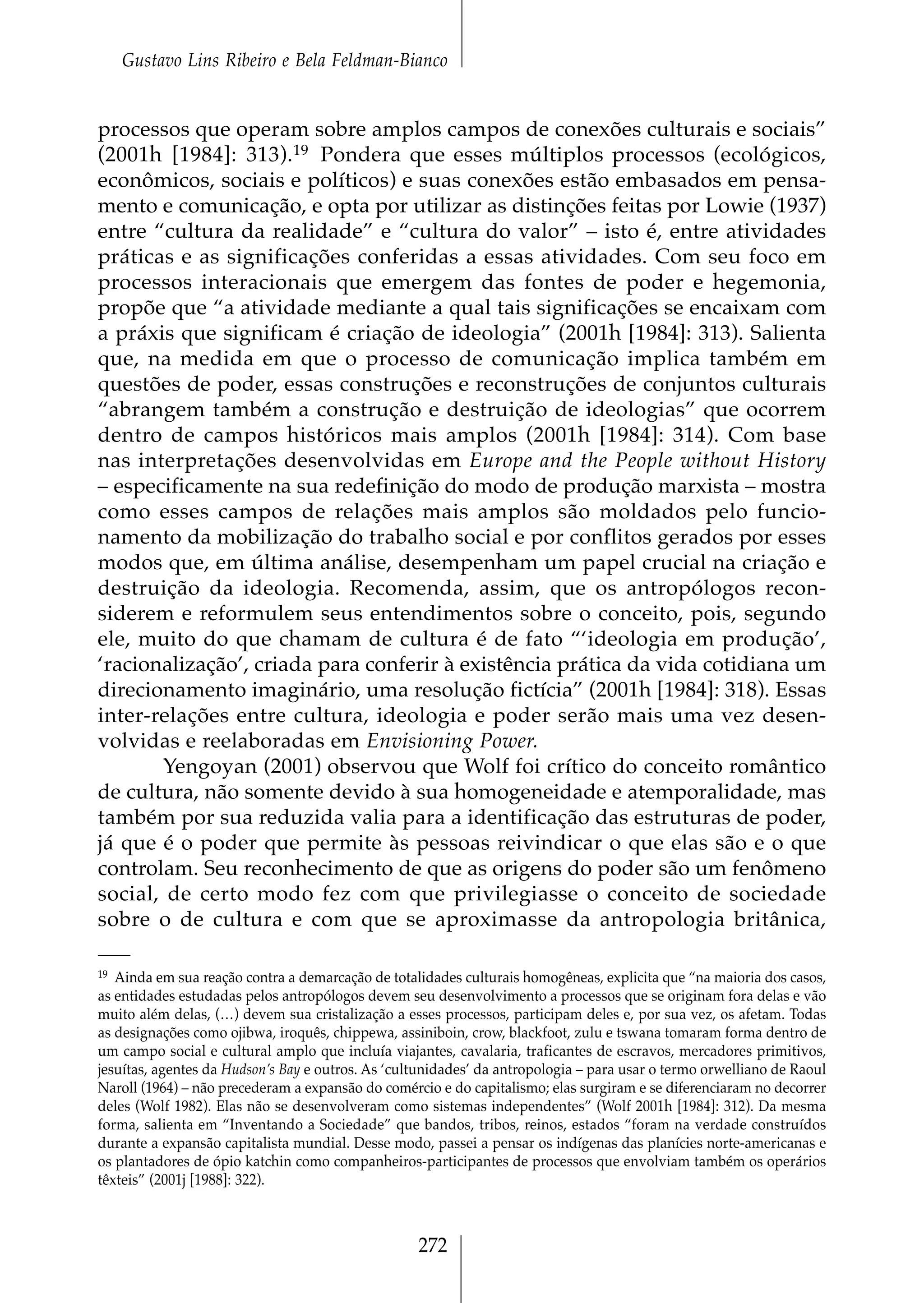 Gustavo Lins Ribeiro e Bela Feldman-Bianco


processos que operam sobre amplos campos de conexões culturais e sociais”
(2001h [1984]: 313). 19 Pondera que esses múltiplos processos (ecológicos,
econômicos, sociais e políticos) e suas conexões estão embasados em pensa-
mento e comunicação, e opta por utilizar as distinções feitas por Lowie (1937)
entre “cultura da realidade” e “cultura do valor” – isto é, entre atividades
práticas e as significações conferidas a essas atividades. Com seu foco em
processos interacionais que emergem das fontes de poder e hegemonia,
propõe que “a atividade mediante a qual tais significações se encaixam com
a práxis que significam é criação de ideologia” (2001h [1984]: 313). Salienta
que, na medida em que o processo de comunicação implica também em
questões de poder, essas construções e reconstruções de conjuntos culturais
“abrangem também a construção e destruição de ideologias” que ocorrem
dentro de campos históricos mais amplos (2001h [1984]: 314). Com base
nas interpretações desenvolvidas em Europe and the People without History
– especificamente na sua redefinição do modo de produção marxista – mostra
como esses campos de relações mais amplos são moldados pelo funcio-
namento da mobilização do trabalho social e por conflitos gerados por esses
modos que, em última análise, desempenham um papel crucial na criação e
destruição da ideologia. Recomenda, assim, que os antropólogos recon-
siderem e reformulem seus entendimentos sobre o conceito, pois, segundo
ele, muito do que chamam de cultura é de fato “‘ideologia em produção’,
‘racionalização’, criada para conferir à existência prática da vida cotidiana um
direcionamento imaginário, uma resolução fictícia” (2001h [1984]: 318). Essas
inter-relações entre cultura, ideologia e poder serão mais uma vez desen-
volvidas e reelaboradas em Envisioning Power.
       Yengoyan (2001) observou que Wolf foi crítico do conceito romântico
de cultura, não somente devido à sua homogeneidade e atemporalidade, mas
também por sua reduzida valia para a identificação das estruturas de poder,
já que é o poder que permite às pessoas reivindicar o que elas são e o que
controlam. Seu reconhecimento de que as origens do poder são um fenômeno
social, de certo modo fez com que privilegiasse o conceito de sociedade
sobre o de cultura e com que se aproximasse da antropologia britânica,

19 Ainda em sua reação contra a demarcação de totalidades culturais homogêneas, explicita que “na maioria dos casos,
as entidades estudadas pelos antropólogos devem seu desenvolvimento a processos que se originam fora delas e vão
muito além delas, (…) devem sua cristalização a esses processos, participam deles e, por sua vez, os afetam. Todas
as designações como ojibwa, iroquês, chippewa, assiniboin, crow, blackfoot, zulu e tswana tomaram forma dentro de
um campo social e cultural amplo que incluía viajantes, cavalaria, traficantes de escravos, mercadores primitivos,
jesuítas, agentes da Hudson’s Bay e outros. As ‘cultunidades’ da antropologia – para usar o termo orwelliano de Raoul
Naroll (1964) – não precederam a expansão do comércio e do capitalismo; elas surgiram e se diferenciaram no decorrer
deles (Wolf 1982). Elas não se desenvolveram como sistemas independentes” (Wolf 2001h [1984]: 312). Da mesma
forma, salienta em “Inventando a Sociedade” que bandos, tribos, reinos, estados “foram na verdade construídos
durante a expansão capitalista mundial. Desse modo, passei a pensar os indígenas das planícies norte-americanas e
os plantadores de ópio katchin como companheiros-participantes de processos que envolviam também os operários
têxteis” (2001j [1988]: 322).



                                                   272
 