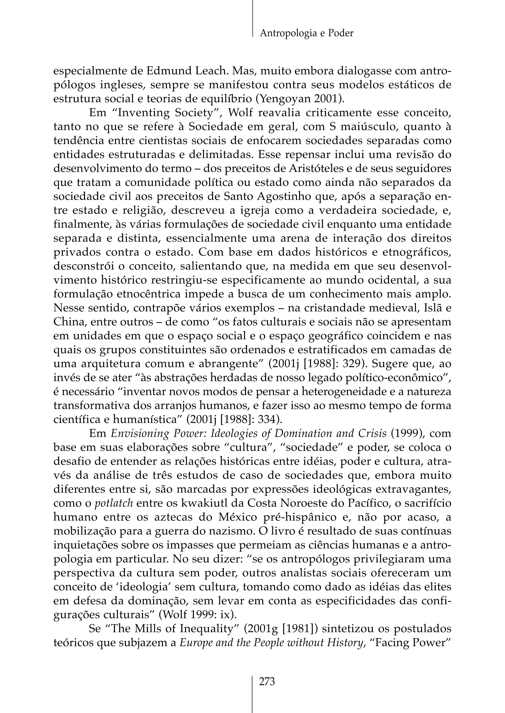 Antropologia e Poder


especialmente de Edmund Leach. Mas, muito embora dialogasse com antro-
pólogos ingleses, sempre se manifestou contra seus modelos estáticos de
estrutura social e teorias de equilíbrio (Yengoyan 2001).
        Em “Inventing Society”, Wolf reavalia criticamente esse conceito,
tanto no que se refere à Sociedade em geral, com S maiúsculo, quanto à
tendência entre cientistas sociais de enfocarem sociedades separadas como
entidades estruturadas e delimitadas. Esse repensar inclui uma revisão do
desenvolvimento do termo – dos preceitos de Aristóteles e de seus seguidores
que tratam a comunidade política ou estado como ainda não separados da
sociedade civil aos preceitos de Santo Agostinho que, após a separação en-
tre estado e religião, descreveu a igreja como a verdadeira sociedade, e,
finalmente, às várias formulações de sociedade civil enquanto uma entidade
separada e distinta, essencialmente uma arena de interação dos direitos
privados contra o estado. Com base em dados históricos e etnográficos,
desconstrói o conceito, salientando que, na medida em que seu desenvol-
vimento histórico restringiu-se especificamente ao mundo ocidental, a sua
formulação etnocêntrica impede a busca de um conhecimento mais amplo.
Nesse sentido, contrapõe vários exemplos – na cristandade medieval, Islã e
China, entre outros – de como “os fatos culturais e sociais não se apresentam
em unidades em que o espaço social e o espaço geográfico coincidem e nas
quais os grupos constituintes são ordenados e estratificados em camadas de
uma arquitetura comum e abrangente” (2001j [1988]: 329). Sugere que, ao
invés de se ater “às abstrações herdadas de nosso legado político-econômico”,
é necessário “inventar novos modos de pensar a heterogeneidade e a natureza
transformativa dos arranjos humanos, e fazer isso ao mesmo tempo de forma
científica e humanística” (2001j [1988]: 334).
        Em Envisioning Power: Ideologies of Domination and Crisis (1999), com
base em suas elaborações sobre “cultura”, “sociedade” e poder, se coloca o
desafio de entender as relações históricas entre idéias, poder e cultura, atra-
vés da análise de três estudos de caso de sociedades que, embora muito
diferentes entre si, são marcadas por expressões ideológicas extravagantes,
como o potlatch entre os kwakiutl da Costa Noroeste do Pacífico, o sacrifício
humano entre os aztecas do México pré-hispânico e, não por acaso, a
mobilização para a guerra do nazismo. O livro é resultado de suas contínuas
inquietações sobre os impasses que permeiam as ciências humanas e a antro-
pologia em particular. No seu dizer: “se os antropólogos privilegiaram uma
perspectiva da cultura sem poder, outros analistas sociais ofereceram um
conceito de ‘ideologia’ sem cultura, tomando como dado as idéias das elites
em defesa da dominação, sem levar em conta as especificidades das confi-
gurações culturais” (Wolf 1999: ix).
        Se “The Mills of Inequality” (2001g [1981]) sintetizou os postulados
teóricos que subjazem a Europe and the People without History, “Facing Power”


                                        273
 