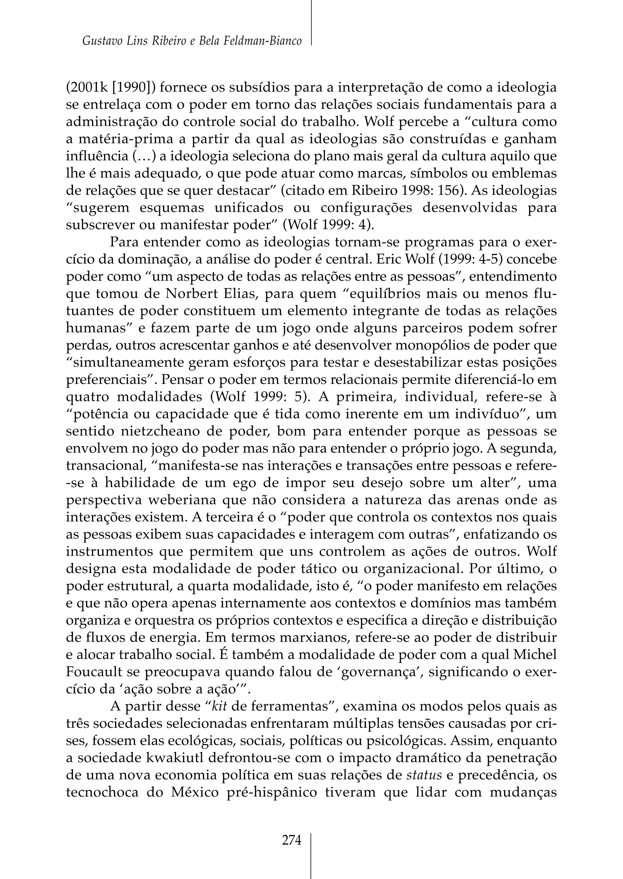 Gustavo Lins Ribeiro e Bela Feldman-Bianco


(2001k [1990]) fornece os subsídios para a interpretação de como a ideologia
se entrelaça com o poder em torno das relações sociais fundamentais para a
administração do controle social do trabalho. Wolf percebe a “cultura como
a matéria-prima a partir da qual as ideologias são construídas e ganham
influência (…) a ideologia seleciona do plano mais geral da cultura aquilo que
lhe é mais adequado, o que pode atuar como marcas, símbolos ou emblemas
de relações que se quer destacar” (citado em Ribeiro 1998: 156). As ideologias
“sugerem esquemas unificados ou configurações desenvolvidas para
subscrever ou manifestar poder” (Wolf 1999: 4).
        Para entender como as ideologias tornam-se programas para o exer-
cício da dominação, a análise do poder é central. Eric Wolf (1999: 4-5) concebe
poder como “um aspecto de todas as relações entre as pessoas”, entendimento
que tomou de Norbert Elias, para quem “equilíbrios mais ou menos flu-
tuantes de poder constituem um elemento integrante de todas as relações
humanas” e fazem parte de um jogo onde alguns parceiros podem sofrer
perdas, outros acrescentar ganhos e até desenvolver monopólios de poder que
“simultaneamente geram esforços para testar e desestabilizar estas posições
preferenciais”. Pensar o poder em termos relacionais permite diferenciá-lo em
quatro modalidades (Wolf 1999: 5). A primeira, individual, refere-se à
“potência ou capacidade que é tida como inerente em um indivíduo”, um
sentido nietzcheano de poder, bom para entender porque as pessoas se
envolvem no jogo do poder mas não para entender o próprio jogo. A segunda,
transacional, “manifesta-se nas interações e transações entre pessoas e refere-
-se à habilidade de um ego de impor seu desejo sobre um alter”, uma
perspectiva weberiana que não considera a natureza das arenas onde as
interações existem. A terceira é o “poder que controla os contextos nos quais
as pessoas exibem suas capacidades e interagem com outras”, enfatizando os
instrumentos que permitem que uns controlem as ações de outros. Wolf
designa esta modalidade de poder tático ou organizacional. Por último, o
poder estrutural, a quarta modalidade, isto é, “o poder manifesto em relações
e que não opera apenas internamente aos contextos e domínios mas também
organiza e orquestra os próprios contextos e especifica a direção e distribuição
de fluxos de energia. Em termos marxianos, refere-se ao poder de distribuir
e alocar trabalho social. É também a modalidade de poder com a qual Michel
Foucault se preocupava quando falou de ‘governança’, significando o exer-
cício da ‘ação sobre a ação’”.
        A partir desse “kit de ferramentas”, examina os modos pelos quais as
três sociedades selecionadas enfrentaram múltiplas tensões causadas por cri-
ses, fossem elas ecológicas, sociais, políticas ou psicológicas. Assim, enquanto
a sociedade kwakiutl defrontou-se com o impacto dramático da penetração
de uma nova economia política em suas relações de status e precedência, os
tecnochoca do México pré-hispânico tiveram que lidar com mudanças


                                        274
 