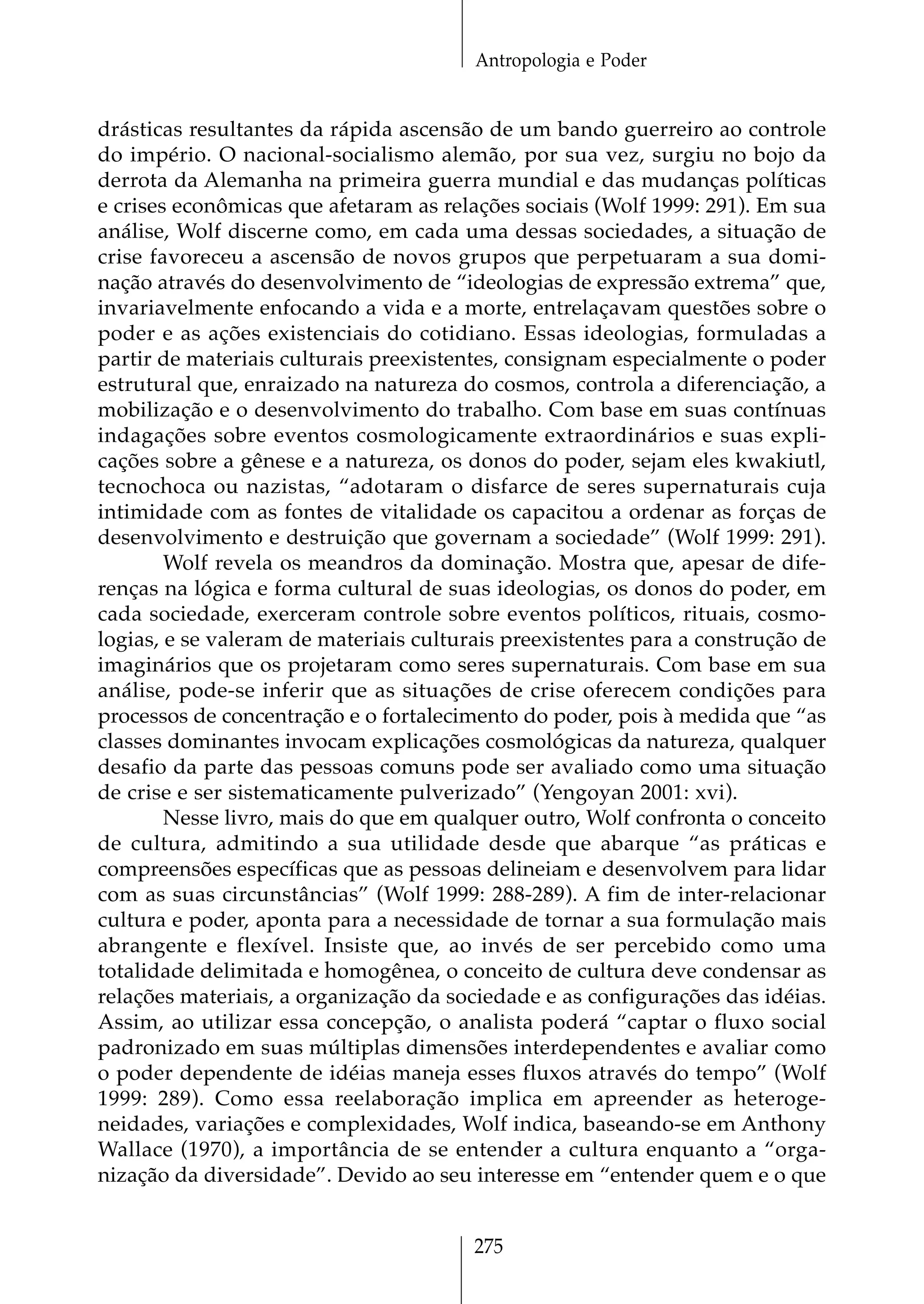 Antropologia e Poder


drásticas resultantes da rápida ascensão de um bando guerreiro ao controle
do império. O nacional-socialismo alemão, por sua vez, surgiu no bojo da
derrota da Alemanha na primeira guerra mundial e das mudanças políticas
e crises econômicas que afetaram as relações sociais (Wolf 1999: 291). Em sua
análise, Wolf discerne como, em cada uma dessas sociedades, a situação de
crise favoreceu a ascensão de novos grupos que perpetuaram a sua domi-
nação através do desenvolvimento de “ideologias de expressão extrema” que,
invariavelmente enfocando a vida e a morte, entrelaçavam questões sobre o
poder e as ações existenciais do cotidiano. Essas ideologias, formuladas a
partir de materiais culturais preexistentes, consignam especialmente o poder
estrutural que, enraizado na natureza do cosmos, controla a diferenciação, a
mobilização e o desenvolvimento do trabalho. Com base em suas contínuas
indagações sobre eventos cosmologicamente extraordinários e suas expli-
cações sobre a gênese e a natureza, os donos do poder, sejam eles kwakiutl,
tecnochoca ou nazistas, “adotaram o disfarce de seres supernaturais cuja
intimidade com as fontes de vitalidade os capacitou a ordenar as forças de
desenvolvimento e destruição que governam a sociedade” (Wolf 1999: 291).
        Wolf revela os meandros da dominação. Mostra que, apesar de dife-
renças na lógica e forma cultural de suas ideologias, os donos do poder, em
cada sociedade, exerceram controle sobre eventos políticos, rituais, cosmo-
logias, e se valeram de materiais culturais preexistentes para a construção de
imaginários que os projetaram como seres supernaturais. Com base em sua
análise, pode-se inferir que as situações de crise oferecem condições para
processos de concentração e o fortalecimento do poder, pois à medida que “as
classes dominantes invocam explicações cosmológicas da natureza, qualquer
desafio da parte das pessoas comuns pode ser avaliado como uma situação
de crise e ser sistematicamente pulverizado” (Yengoyan 2001: xvi).
        Nesse livro, mais do que em qualquer outro, Wolf confronta o conceito
de cultura, admitindo a sua utilidade desde que abarque “as práticas e
compreensões específicas que as pessoas delineiam e desenvolvem para lidar
com as suas circunstâncias” (Wolf 1999: 288-289). A fim de inter-relacionar
cultura e poder, aponta para a necessidade de tornar a sua formulação mais
abrangente e flexível. Insiste que, ao invés de ser percebido como uma
totalidade delimitada e homogênea, o conceito de cultura deve condensar as
relações materiais, a organização da sociedade e as configurações das idéias.
Assim, ao utilizar essa concepção, o analista poderá “captar o fluxo social
padronizado em suas múltiplas dimensões interdependentes e avaliar como
o poder dependente de idéias maneja esses fluxos através do tempo” (Wolf
1999: 289). Como essa reelaboração implica em apreender as heteroge-
neidades, variações e complexidades, Wolf indica, baseando-se em Anthony
Wallace (1970), a importância de se entender a cultura enquanto a “orga-
nização da diversidade”. Devido ao seu interesse em “entender quem e o que


                                        275
 