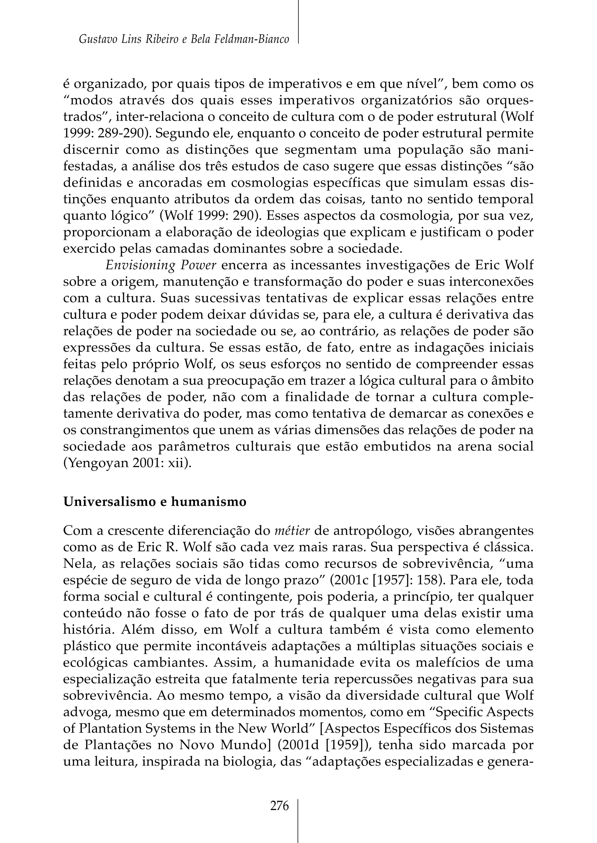 Gustavo Lins Ribeiro e Bela Feldman-Bianco


é organizado, por quais tipos de imperativos e em que nível”, bem como os
“modos através dos quais esses imperativos organizatórios são orques-
trados”, inter-relaciona o conceito de cultura com o de poder estrutural (Wolf
1999: 289-290). Segundo ele, enquanto o conceito de poder estrutural permite
discernir como as distinções que segmentam uma população são mani-
festadas, a análise dos três estudos de caso sugere que essas distinções “são
definidas e ancoradas em cosmologias específicas que simulam essas dis-
tinções enquanto atributos da ordem das coisas, tanto no sentido temporal
quanto lógico” (Wolf 1999: 290). Esses aspectos da cosmologia, por sua vez,
proporcionam a elaboração de ideologias que explicam e justificam o poder
exercido pelas camadas dominantes sobre a sociedade.
        Envisioning Power encerra as incessantes investigações de Eric Wolf
sobre a origem, manutenção e transformação do poder e suas interconexões
com a cultura. Suas sucessivas tentativas de explicar essas relações entre
cultura e poder podem deixar dúvidas se, para ele, a cultura é derivativa das
relações de poder na sociedade ou se, ao contrário, as relações de poder são
expressões da cultura. Se essas estão, de fato, entre as indagações iniciais
feitas pelo próprio Wolf, os seus esforços no sentido de compreender essas
relações denotam a sua preocupação em trazer a lógica cultural para o âmbito
das relações de poder, não com a finalidade de tornar a cultura comple-
tamente derivativa do poder, mas como tentativa de demarcar as conexões e
os constrangimentos que unem as várias dimensões das relações de poder na
sociedade aos parâmetros culturais que estão embutidos na arena social
(Yengoyan 2001: xii).

Universalismo e humanismo

Com a crescente diferenciação do métier de antropólogo, visões abrangentes
como as de Eric R. Wolf são cada vez mais raras. Sua perspectiva é clássica.
Nela, as relações sociais são tidas como recursos de sobrevivência, “uma
espécie de seguro de vida de longo prazo” (2001c [1957]: 158). Para ele, toda
forma social e cultural é contingente, pois poderia, a princípio, ter qualquer
conteúdo não fosse o fato de por trás de qualquer uma delas existir uma
história. Além disso, em Wolf a cultura também é vista como elemento
plástico que permite incontáveis adaptações a múltiplas situações sociais e
ecológicas cambiantes. Assim, a humanidade evita os malefícios de uma
especialização estreita que fatalmente teria repercussões negativas para sua
sobrevivência. Ao mesmo tempo, a visão da diversidade cultural que Wolf
advoga, mesmo que em determinados momentos, como em “Specific Aspects
of Plantation Systems in the New World” [Aspectos Específicos dos Sistemas
de Plantações no Novo Mundo] (2001d [1959]), tenha sido marcada por
uma leitura, inspirada na biologia, das “adaptações especializadas e genera-


                                        276
 
