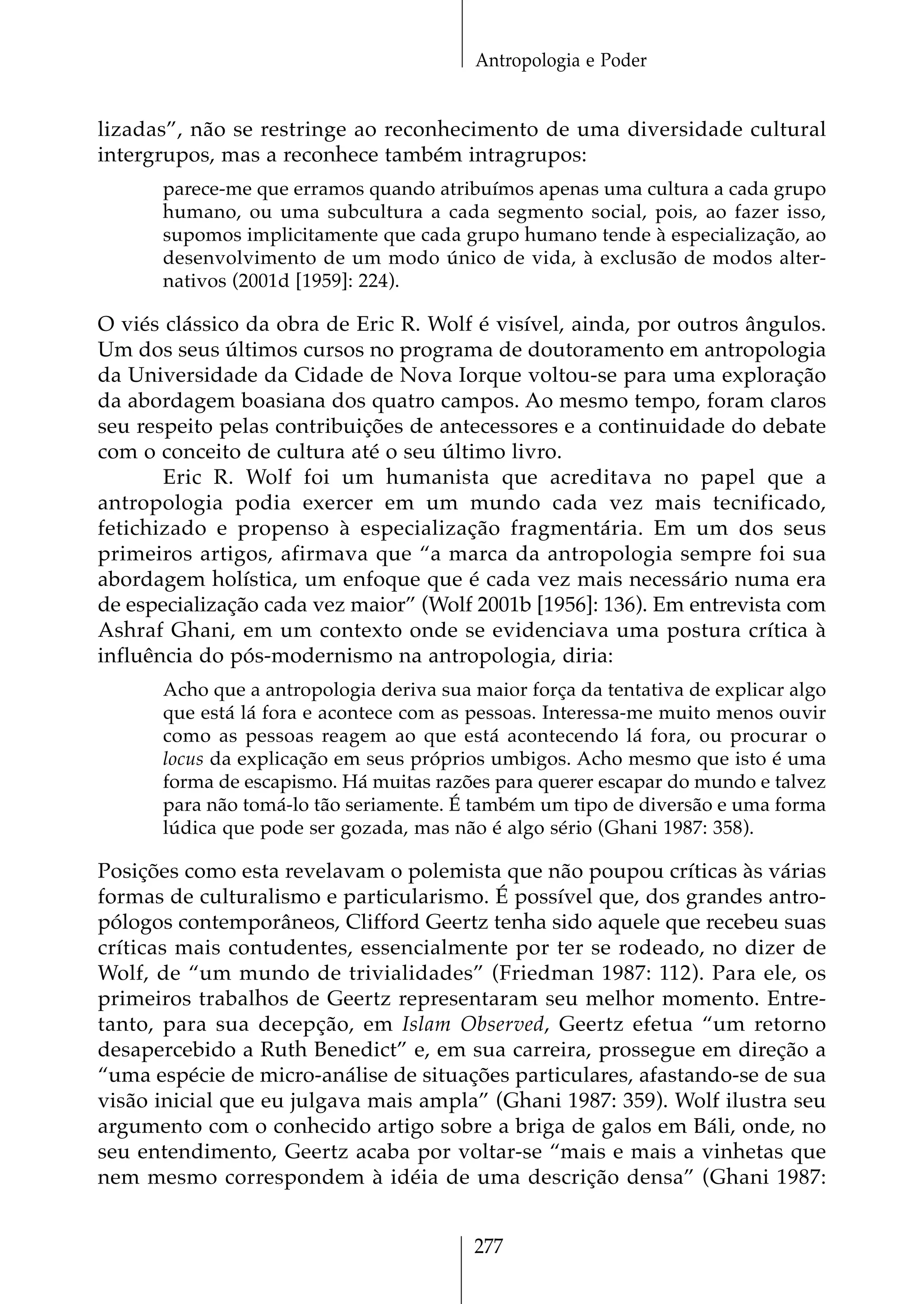 Antropologia e Poder


lizadas”, não se restringe ao reconhecimento de uma diversidade cultural
intergrupos, mas a reconhece também intragrupos:
      parece-me que erramos quando atribuímos apenas uma cultura a cada grupo
      humano, ou uma subcultura a cada segmento social, pois, ao fazer isso,
      supomos implicitamente que cada grupo humano tende à especialização, ao
      desenvolvimento de um modo único de vida, à exclusão de modos alter-
      nativos (2001d [1959]: 224).

O viés clássico da obra de Eric R. Wolf é visível, ainda, por outros ângulos.
Um dos seus últimos cursos no programa de doutoramento em antropologia
da Universidade da Cidade de Nova Iorque voltou-se para uma exploração
da abordagem boasiana dos quatro campos. Ao mesmo tempo, foram claros
seu respeito pelas contribuições de antecessores e a continuidade do debate
com o conceito de cultura até o seu último livro.
       Eric R. Wolf foi um humanista que acreditava no papel que a
antropologia podia exercer em um mundo cada vez mais tecnificado,
fetichizado e propenso à especialização fragmentária. Em um dos seus
primeiros artigos, afirmava que “a marca da antropologia sempre foi sua
abordagem holística, um enfoque que é cada vez mais necessário numa era
de especialização cada vez maior” (Wolf 2001b [1956]: 136). Em entrevista com
Ashraf Ghani, em um contexto onde se evidenciava uma postura crítica à
influência do pós-modernismo na antropologia, diria:
      Acho que a antropologia deriva sua maior força da tentativa de explicar algo
      que está lá fora e acontece com as pessoas. Interessa-me muito menos ouvir
      como as pessoas reagem ao que está acontecendo lá fora, ou procurar o
      locus da explicação em seus próprios umbigos. Acho mesmo que isto é uma
      forma de escapismo. Há muitas razões para querer escapar do mundo e talvez
      para não tomá-lo tão seriamente. É também um tipo de diversão e uma forma
      lúdica que pode ser gozada, mas não é algo sério (Ghani 1987: 358).

Posições como esta revelavam o polemista que não poupou críticas às várias
formas de culturalismo e particularismo. É possível que, dos grandes antro-
pólogos contemporâneos, Clifford Geertz tenha sido aquele que recebeu suas
críticas mais contudentes, essencialmente por ter se rodeado, no dizer de
Wolf, de “um mundo de trivialidades” (Friedman 1987: 112). Para ele, os
primeiros trabalhos de Geertz representaram seu melhor momento. Entre-
tanto, para sua decepção, em Islam Observed, Geertz efetua “um retorno
desapercebido a Ruth Benedict” e, em sua carreira, prossegue em direção a
“uma espécie de micro-análise de situações particulares, afastando-se de sua
visão inicial que eu julgava mais ampla” (Ghani 1987: 359). Wolf ilustra seu
argumento com o conhecido artigo sobre a briga de galos em Báli, onde, no
seu entendimento, Geertz acaba por voltar-se “mais e mais a vinhetas que
nem mesmo correspondem à idéia de uma descrição densa” (Ghani 1987:


                                         277
 
