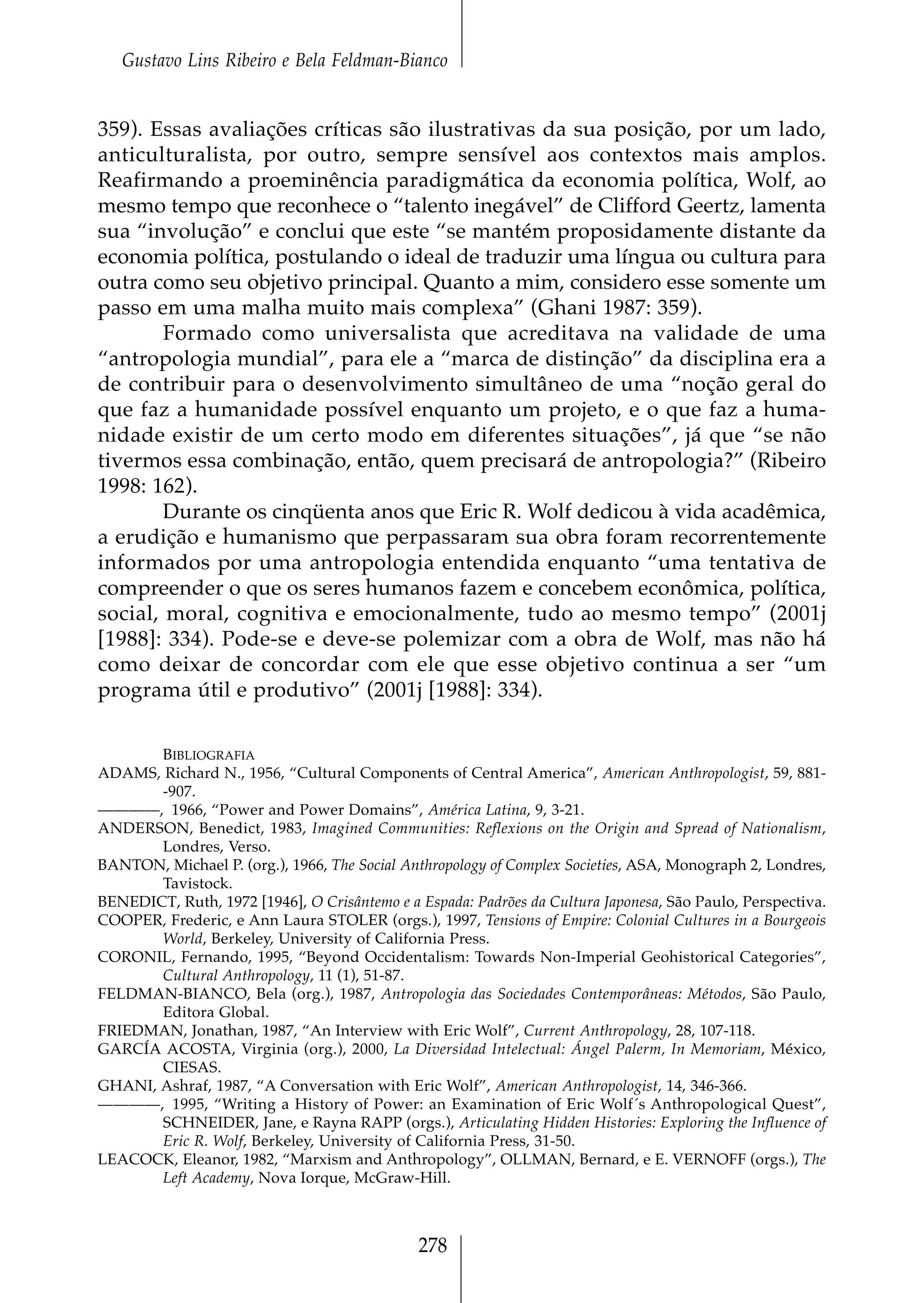 Gustavo Lins Ribeiro e Bela Feldman-Bianco


359). Essas avaliações críticas são ilustrativas da sua posição, por um lado,
anticulturalista, por outro, sempre sensível aos contextos mais amplos.
Reafirmando a proeminência paradigmática da economia política, Wolf, ao
mesmo tempo que reconhece o “talento inegável” de Clifford Geertz, lamenta
sua “involução” e conclui que este “se mantém proposidamente distante da
economia política, postulando o ideal de traduzir uma língua ou cultura para
outra como seu objetivo principal. Quanto a mim, considero esse somente um
passo em uma malha muito mais complexa” (Ghani 1987: 359).
        Formado como universalista que acreditava na validade de uma
“antropologia mundial”, para ele a “marca de distinção” da disciplina era a
de contribuir para o desenvolvimento simultâneo de uma “noção geral do
que faz a humanidade possível enquanto um projeto, e o que faz a huma-
nidade existir de um certo modo em diferentes situações”, já que “se não
tivermos essa combinação, então, quem precisará de antropologia?” (Ribeiro
1998: 162).
        Durante os cinqüenta anos que Eric R. Wolf dedicou à vida acadêmica,
a erudição e humanismo que perpassaram sua obra foram recorrentemente
informados por uma antropologia entendida enquanto “uma tentativa de
compreender o que os seres humanos fazem e concebem econômica, política,
social, moral, cognitiva e emocionalmente, tudo ao mesmo tempo” (2001j
[1988]: 334). Pode-se e deve-se polemizar com a obra de Wolf, mas não há
como deixar de concordar com ele que esse objetivo continua a ser “um
programa útil e produtivo” (2001j [1988]: 334).

       BIBLIOGRAFIA
ADAMS, Richard N., 1956, “Cultural Components of Central America”, American Anthropologist, 59, 881-
       -907.
————, 1966, “Power and Power Domains”, América Latina, 9, 3-21.
ANDERSON, Benedict, 1983, Imagined Communities: Reflexions on the Origin and Spread of Nationalism,
       Londres, Verso.
BANTON, Michael P. (org.), 1966, The Social Anthropology of Complex Societies, ASA, Monograph 2, Londres,
       Tavistock.
BENEDICT, Ruth, 1972 [1946], O Crisântemo e a Espada: Padrões da Cultura Japonesa, São Paulo, Perspectiva.
COOPER, Frederic, e Ann Laura STOLER (orgs.), 1997, Tensions of Empire: Colonial Cultures in a Bourgeois
       World, Berkeley, University of California Press.
CORONIL, Fernando, 1995, “Beyond Occidentalism: Towards Non-Imperial Geohistorical Categories”,
       Cultural Anthropology, 11 (1), 51-87.
FELDMAN-BIANCO, Bela (org.), 1987, Antropologia das Sociedades Contemporâneas: Métodos, São Paulo,
       Editora Global.
FRIEDMAN, Jonathan, 1987, “An Interview with Eric Wolf”, Current Anthropology, 28, 107-118.
GARCÍA ACOSTA, Virginia (org.), 2000, La Diversidad Intelectual: Ángel Palerm, In Memoriam, México,
       CIESAS.
GHANI, Ashraf, 1987, “A Conversation with Eric Wolf”, American Anthropologist, 14, 346-366.
————, 1995, “Writing a History of Power: an Examination of Eric Wolf´s Anthropological Quest”,
       SCHNEIDER, Jane, e Rayna RAPP (orgs.), Articulating Hidden Histories: Exploring the Influence of
       Eric R. Wolf, Berkeley, University of California Press, 31-50.
LEACOCK, Eleanor, 1982, “Marxism and Anthropology”, OLLMAN, Bernard, e E. VERNOFF (orgs.), The
       Left Academy, Nova Iorque, McGraw-Hill.



                                              278
 