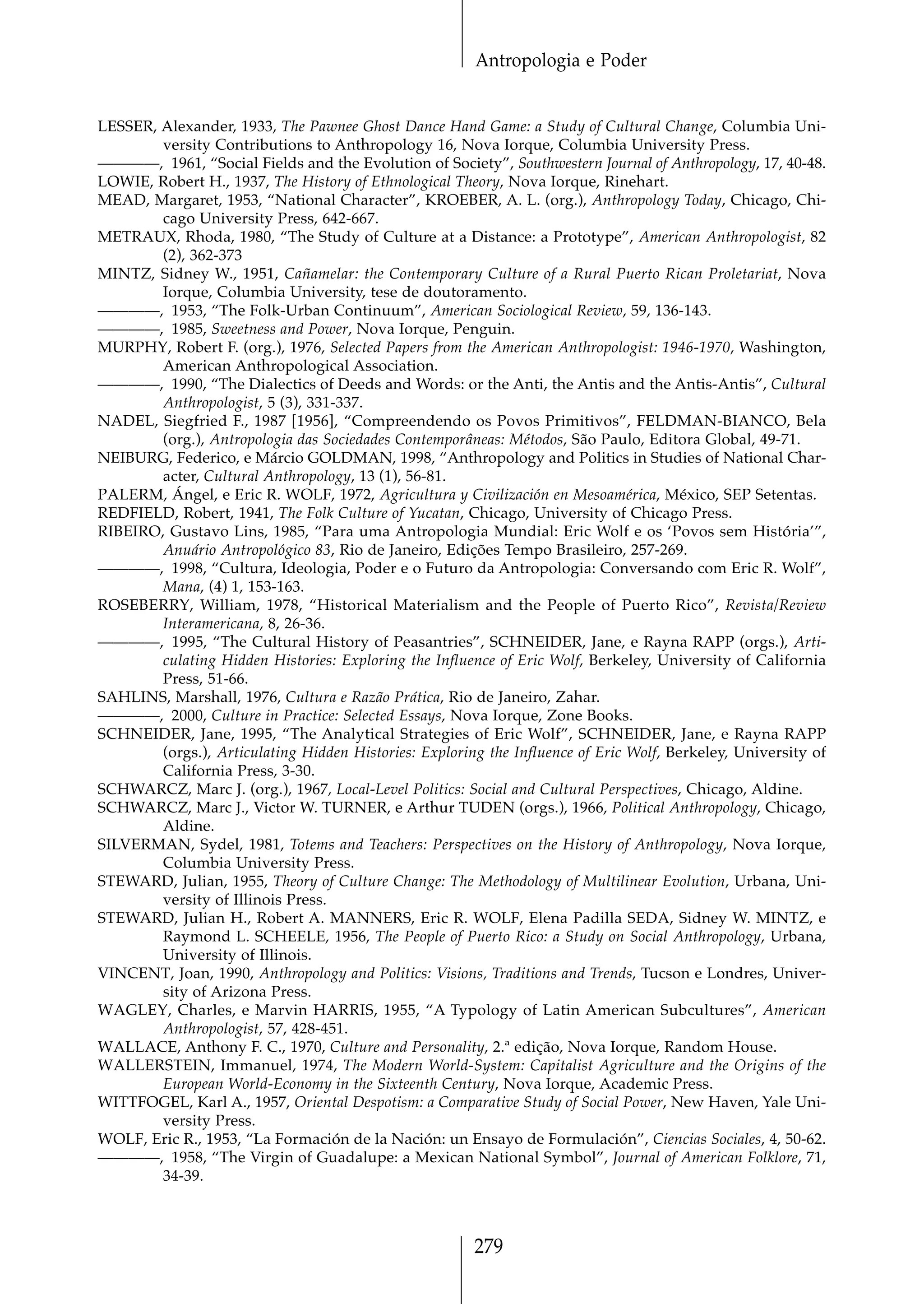 Antropologia e Poder


LESSER, Alexander, 1933, The Pawnee Ghost Dance Hand Game: a Study of Cultural Change, Columbia Uni-
        versity Contributions to Anthropology 16, Nova Iorque, Columbia University Press.
————, 1961, “Social Fields and the Evolution of Society”, Southwestern Journal of Anthropology, 17, 40-48.
LOWIE, Robert H., 1937, The History of Ethnological Theory, Nova Iorque, Rinehart.
MEAD, Margaret, 1953, “National Character”, KROEBER, A. L. (org.), Anthropology Today, Chicago, Chi-
        cago University Press, 642-667.
METRAUX, Rhoda, 1980, “The Study of Culture at a Distance: a Prototype”, American Anthropologist, 82
        (2), 362-373
MINTZ, Sidney W., 1951, Cañamelar: the Contemporary Culture of a Rural Puerto Rican Proletariat, Nova
        Iorque, Columbia University, tese de doutoramento.
————, 1953, “The Folk-Urban Continuum”, American Sociological Review, 59, 136-143.
————, 1985, Sweetness and Power, Nova Iorque, Penguin.
MURPHY, Robert F. (org.), 1976, Selected Papers from the American Anthropologist: 1946-1970, Washington,
        American Anthropological Association.
————, 1990, “The Dialectics of Deeds and Words: or the Anti, the Antis and the Antis-Antis”, Cultural
        Anthropologist, 5 (3), 331-337.
NADEL, Siegfried F., 1987 [1956], “Compreendendo os Povos Primitivos”, FELDMAN-BIANCO, Bela
        (org.), Antropologia das Sociedades Contemporâneas: Métodos, São Paulo, Editora Global, 49-71.
NEIBURG, Federico, e Márcio GOLDMAN, 1998, “Anthropology and Politics in Studies of National Char-
        acter, Cultural Anthropology, 13 (1), 56-81.
PALERM, Ángel, e Eric R. WOLF, 1972, Agricultura y Civilización en Mesoamérica, México, SEP Setentas.
REDFIELD, Robert, 1941, The Folk Culture of Yucatan, Chicago, University of Chicago Press.
RIBEIRO, Gustavo Lins, 1985, “Para uma Antropologia Mundial: Eric Wolf e os ‘Povos sem História’”,
        Anuário Antropológico 83, Rio de Janeiro, Edições Tempo Brasileiro, 257-269.
————, 1998, “Cultura, Ideologia, Poder e o Futuro da Antropologia: Conversando com Eric R. Wolf”,
        Mana, (4) 1, 153-163.
ROSEBERRY, William, 1978, “Historical Materialism and the People of Puerto Rico”, Revista/Review
        Interamericana, 8, 26-36.
————, 1995, “The Cultural History of Peasantries”, SCHNEIDER, Jane, e Rayna RAPP (orgs.), Arti-
        culating Hidden Histories: Exploring the Influence of Eric Wolf, Berkeley, University of California
        Press, 51-66.
SAHLINS, Marshall, 1976, Cultura e Razão Prática, Rio de Janeiro, Zahar.
————, 2000, Culture in Practice: Selected Essays, Nova Iorque, Zone Books.
SCHNEIDER, Jane, 1995, “The Analytical Strategies of Eric Wolf”, SCHNEIDER, Jane, e Rayna RAPP
        (orgs.), Articulating Hidden Histories: Exploring the Influence of Eric Wolf, Berkeley, University of
        California Press, 3-30.
SCHWARCZ, Marc J. (org.), 1967, Local-Level Politics: Social and Cultural Perspectives, Chicago, Aldine.
SCHWARCZ, Marc J., Victor W. TURNER, e Arthur TUDEN (orgs.), 1966, Political Anthropology, Chicago,
        Aldine.
SILVERMAN, Sydel, 1981, Totems and Teachers: Perspectives on the History of Anthropology, Nova Iorque,
        Columbia University Press.
STEWARD, Julian, 1955, Theory of Culture Change: The Methodology of Multilinear Evolution, Urbana, Uni-
        versity of Illinois Press.
STEWARD, Julian H., Robert A. MANNERS, Eric R. WOLF, Elena Padilla SEDA, Sidney W. MINTZ, e
        Raymond L. SCHEELE, 1956, The People of Puerto Rico: a Study on Social Anthropology, Urbana,
        University of Illinois.
VINCENT, Joan, 1990, Anthropology and Politics: Visions, Traditions and Trends, Tucson e Londres, Univer-
        sity of Arizona Press.
WAGLEY, Charles, e Marvin HARRIS, 1955, “A Typology of Latin American Subcultures”, American
        Anthropologist, 57, 428-451.
WALLACE, Anthony F. C., 1970, Culture and Personality, 2.ª edição, Nova Iorque, Random House.
WALLERSTEIN, Immanuel, 1974, The Modern World-System: Capitalist Agriculture and the Origins of the
        European World-Economy in the Sixteenth Century, Nova Iorque, Academic Press.
WITTFOGEL, Karl A., 1957, Oriental Despotism: a Comparative Study of Social Power, New Haven, Yale Uni-
        versity Press.
WOLF, Eric R., 1953, “La Formación de la Nación: un Ensayo de Formulación”, Ciencias Sociales, 4, 50-62.
————, 1958, “The Virgin of Guadalupe: a Mexican National Symbol”, Journal of American Folklore, 71,
        34-39.



                                                        279
 